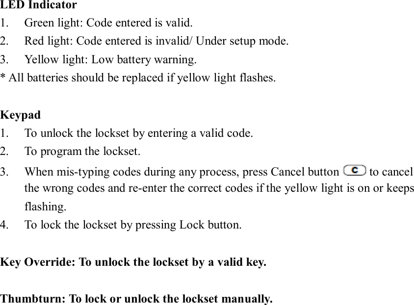 LED Indicator 1. Green light: Code entered is valid. 2. Red light: Code entered is invalid/ Under setup mode. 3. Yellow light: Low battery warning.   * All batteries should be replaced if yellow light flashes.    Keypad 1. To unlock the lockset by entering a valid code. 2. To program the lockset. 3. When mis-typing codes during any process, press Cancel button to cancel the wrong codes and re-enter the correct codes if the yellow light is on or keeps flashing. 4. To lock the lockset by pressing Lock button.  Key Override: To unlock the lockset by a valid key.  Thumbturn: To lock or unlock the lockset manually.                      