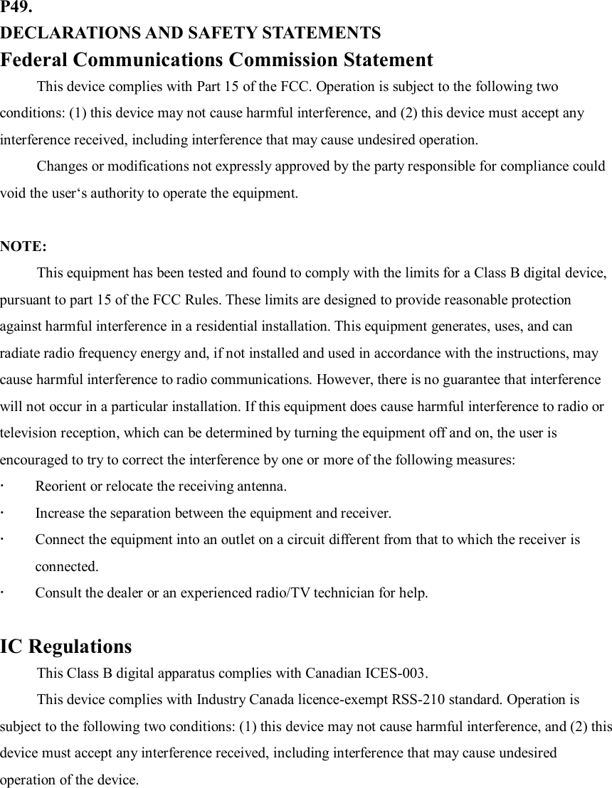 P49. DECLARATIONS AND SAFETY STATEMENTS Federal Communications Commission Statement This device complies with Part 15 of the FCC. Operation is subject to the following two conditions: (1) this device may not cause harmful interference, and (2) this device must accept any interference received, including interference that may cause undesired operation. Changes or modifications not expressly approved by the party responsible for compliance could void the user‘s authority to operate the equipment.  NOTE:   This equipment has been tested and found to comply with the limits for a Class B digital device, pursuant to part 15 of the FCC Rules. These limits are designed to provide reasonable protection against harmful interference in a residential installation. This equipment generates, uses, and can radiate radio frequency energy and, if not installed and used in accordance with the instructions, may cause harmful interference to radio communications. However, there is no guarantee that interference will not occur in a particular installation. If this equipment does cause harmful interference to radio or television reception, which can be determined by turning the equipment off and on, the user is encouraged to try to correct the interference by one or more of the following measures:  Reorient or relocate the receiving antenna.  Increase the separation between the equipment and receiver.  Connect the equipment into an outlet on a circuit different from that to which the receiver is connected.  Consult the dealer or an experienced radio/TV technician for help.  IC Regulations This Class B digital apparatus complies with Canadian ICES-003. This device complies with Industry Canada licence-exempt RSS-210 standard. Operation is subject to the following two conditions: (1) this device may not cause harmful interference, and (2) this device must accept any interference received, including interference that may cause undesired operation of the device.           