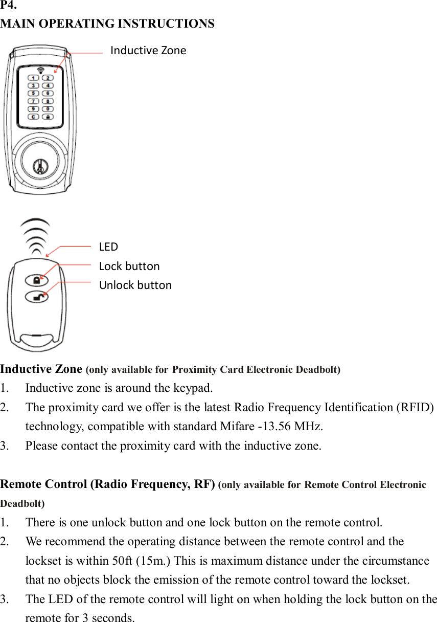 P4. MAIN OPERATING INSTRUCTIONS  Inductive Zone (only available for Proximity Card Electronic Deadbolt) 1. Inductive zone is around the keypad. 2. The proximity card we offer is the latest Radio Frequency Identification (RFID) technology, compatible with standard Mifare -13.56 MHz. 3. Please contact the proximity card with the inductive zone.  Remote Control (Radio Frequency, RF) (only available for Remote Control Electronic Deadbolt) 1. There is one unlock button and one lock button on the remote control. 2. We recommend the operating distance between the remote control and the lockset is within 50ft (15m.) This is maximum distance under the circumstance that no objects block the emission of the remote control toward the lockset. 3. The LED of the remote control will light on when holding the lock button on the remote for 3 seconds. Inductive Zone LED Lock button Unlock button 