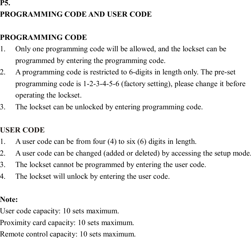 P5. PROGRAMMING CODE AND USER CODE  PROGRAMMING CODE   1. Only one programming code will be allowed, and the lockset can be programmed by entering the programming code. 2. A programming code is restricted to 6-digits in length only. The pre-set programming code is 1-2-3-4-5-6 (factory setting), please change it before operating the lockset. 3. The lockset can be unlocked by entering programming code.  USER CODE 1. A user code can be from four (4) to six (6) digits in length.   2. A user code can be changed (added or deleted) by accessing the setup mode. 3. The lockset cannot be programmed by entering the user code. 4. The lockset will unlock by entering the user code.  Note:   User code capacity: 10 sets maximum.   Proximity card capacity: 10 sets maximum.   Remote control capacity: 10 sets maximum. 