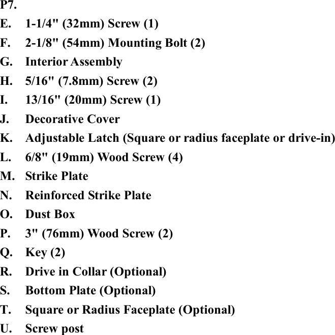 P7. E. 1-1/4&quot; (32mm) Screw (1) F. 2-1/8&quot; (54mm) Mounting Bolt (2) G. Interior Assembly H. 5/16&quot; (7.8mm) Screw (2) I. 13/16&quot; (20mm) Screw (1) J. Decorative Cover K. Adjustable Latch (Square or radius faceplate or drive-in) L. 6/8&quot; (19mm) Wood Screw (4) M. Strike Plate N. Reinforced Strike Plate O. Dust Box   P. 3&quot; (76mm) Wood Screw (2) Q. Key (2) R. Drive in Collar (Optional) S. Bottom Plate (Optional) T. Square or Radius Faceplate (Optional) U. Screw post 