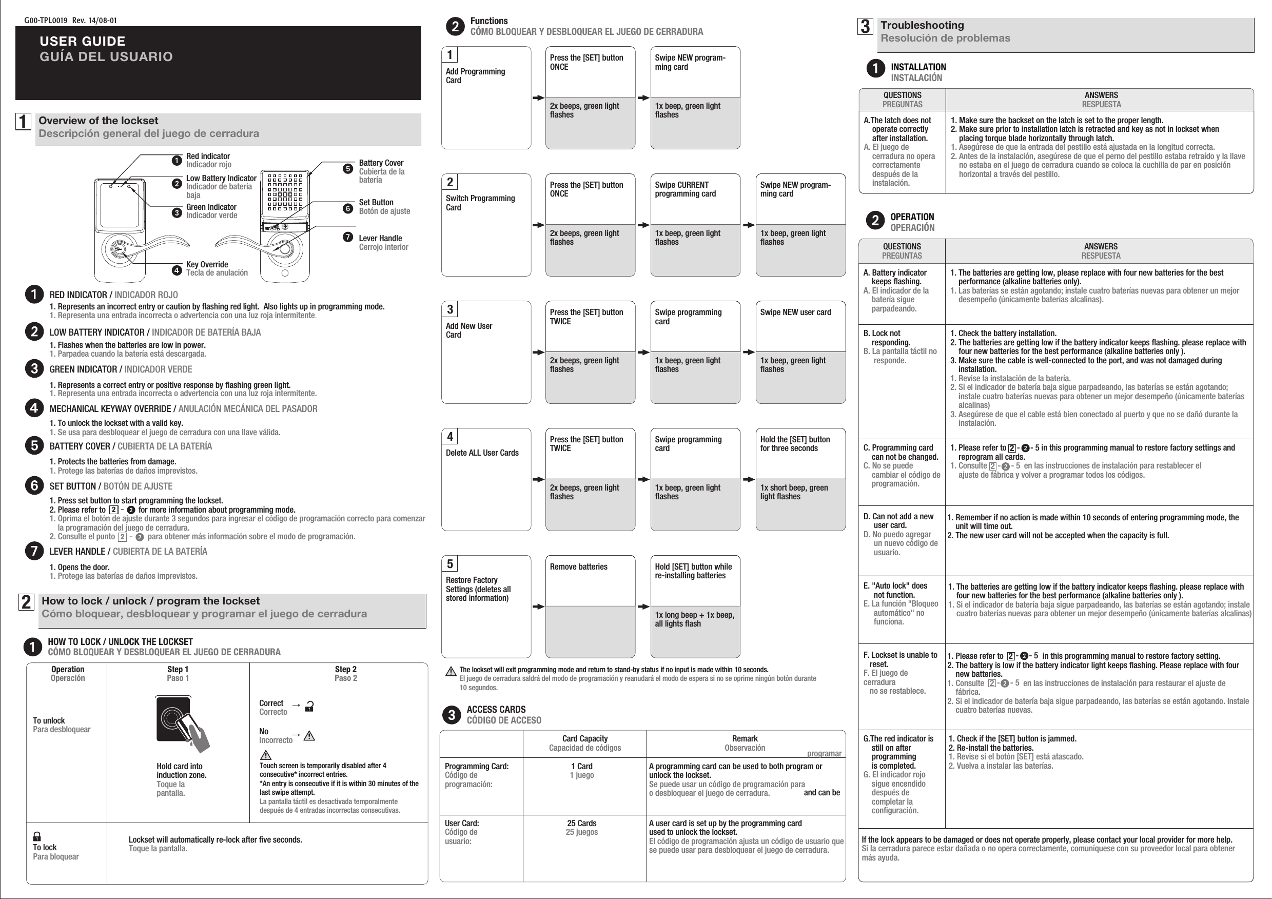 G00-TPL0019  Rev. 14/08-01USER GUIDEGUÍA DEL USUARIO1Overview of the locksetDescripción general del juego de cerraduraKey OverrideTecla de anulaciónRed indicatorIndicador rojoLow Battery IndicatorIndicador de bateríabajaGreen IndicatorIndicador verdeRED INDICATOR / INDICADOR ROJOHOW TO LOCK / UNLOCK THE LOCKSETCÓMO BLOQUEAR Y DESBLOQUEAR EL JUEGO DE CERRADURAFunctionsCÓMO BLOQUEAR Y DESBLOQUEAR EL JUEGO DE CERRADURA2How to lock / unlock / program the locksetCómo bloquear, desbloquear y programar el juego de cerraduraLOW BATTERY INDICATOR / INDICADOR DE BATERÍA BAJA1. Represents a correct entry or positive response by ﬂashing green light.          1. Representa una entrada incorrecta o advertencia con una luz roja intermitente.1. Flashes when the batteries are low in power.       1. Parpadea cuando la batería está descargada.1. Represents an incorrect entry or caution by ﬂashing red light.  Also lights up in programming mode.1. Representa una entrada incorrecta o advertencia con una luz roja intermitente.1. To unlock the lockset with a valid key.1. Se usa para desbloquear el juego de cerradura con una llave válida.MECHANICAL KEYWAY OVERRIDE / ANULACIÓN MECÁNICA DEL PASADOR1. Protects the batteries from damage.       1. Protege las baterías de daños imprevistos. BATTERY COVER / CUBIERTA DE LA BATERÍA1. Opens the door.       1. Protege las baterías de daños imprevistos. LEVER HANDLE / CUBIERTA DE LA BATERÍA2-2-SET BUTTON / BOTÓN DE AJUSTE1. Press set button to start programming the lockset.2. Please refer to                for more information about programming mode.1. Oprima el botón de ajuste durante 3 segundos para ingresar el código de programación correcto para comenzar     la programación del juego de cerradura.2. Consulte el punto                para obtener más información sobre el modo de programación.GREEN INDICATOR / INDICADOR VERDEOperationOperación Step 2Paso 2Step 1Paso 1To unlockPara desbloquearHold card into induction zone.Toque lapantalla.To lockPara bloquear →  → Correct Correcto  No IncorrectoLockset will automatically re-lock after ﬁve seconds.Toque la pantalla.Touch screen is temporarily disabled after 4 consecutive* incorrect entries.*An entry is consecutive if it is within 30 minutes of the last swipe attempt.La pantalla táctil es desactivada temporalmentedespués de 4 entradas incorrectas consecutivas.ACCESS CARDSCÓDIGO DE ACCESOCard CapacityCapacidad de códigos RemarkObservación 1 Card1 juego25 Cards25 juegosA programming card can be used to both program or unlock the lockset.Se puede usar un código de programación para programar o desbloquear el juego de cerradura.Programming Card:Código deprogramación:User Card:Código deusuario: A user card is set up by the programming card and can be used to unlock the lockset.El código de programación ajusta un código de usuario que se puede usar para desbloquear el juego de cerradura.The lockset will exit programming mode and return to stand-by status if no input is made within 10 seconds.El juego de cerradura saldrá del modo de programación y reanudará el modo de espera si no se oprime ningún botón durante 10 segundos.Lever HandleCerrojo interiorBattery CoverCubierta de labateríaSet ButtonBotón de ajuste3TroubleshootingResolución de problemasINSTALLATIONINSTALACIÓNANSWERSRESPUESTAQUESTIONSPREGUNTASA.The latch does not    operate correctly     after installation.A. El juego de     cerradura no opera    correctamente    después de la    instalación.1. Make sure the backset on the latch is set to the proper length.2. Make sure prior to installation latch is retracted and key as not in lockset when     placing torque blade horizontally through latch.1. Asegúrese de que la entrada del pestillo está ajustada en la longitud correcta.2. Antes de la instalación, asegúrese de que el perno del pestillo estaba retraído y la llave     no estaba en el juego de cerradura cuando se coloca la cuchilla de par en posición     horizontal a través del pestillo.OPERATIONOPERACIÓNANSWERSRESPUESTAQUESTIONSPREGUNTASA. Battery indicator    keeps ﬂashing. A. El indicador de la    batería sigue    parpadeando.1. The batteries are getting low, please replace with four new batteries for the best     performance (alkaline batteries only).1. Las baterías se están agotando; instale cuatro baterías nuevas para obtener un mejor     desempeño (únicamente baterías alcalinas).B. Lock not     responding. B. La pantalla táctil no     responde.1. Check the battery installation.2. The batteries are getting low if the battery indicator keeps ﬂashing. please replace with     four new batteries for the best performance (alkaline batteries only ).3. Make sure the cable is well-connected to the port, and was not damaged during     installation.1. Revise la instalación de la batería.2. Si el indicador de batería baja sigue parpadeando, las baterías se están agotando;     instale cuatro baterías nuevas para obtener un mejor desempeño (únicamente baterías     alcalinas)3. Asegúrese de que el cable está bien conectado al puerto y que no se dañó durante la     instalación.C. Programming card     can not be changed. C. No se puede     cambiar el código de    programación.1. Please refer to                 in this programming manual to restore factory settings and     reprogram all cards.   1. Consulte                  en las instrucciones de instalación para restablecer el    ajuste de fábrica y volver a programar todos los códigos.-     - 52-     - 52D. Can not add a new      user card. D. No puedo agregar      un nuevo código de     usuario.1. Remember if no action is made within 10 seconds of entering programming mode, the     unit will time out.2. The new user card will not be accepted when the capacity is full.E. &quot;Auto lock&quot; does      not function. E. La función &quot;Bloqueo     automático&quot; no     funciona.1. The batteries are getting low if the battery indicator keeps ﬂashing. please replace with     four new batteries for the best performance (alkaline batteries only ).1. Si el indicador de batería baja sigue parpadeando, las baterías se están agotando; instale     cuatro baterías nuevas para obtener un mejor desempeño (únicamente baterías alcalinas)F. Lockset is unable to    reset. F. El juego de cerradura   no se restablece.1. Please refer to                   in this programming manual to restore factory setting.  2. The battery is low if the battery indicator light keeps ﬂashing. Please replace with four     new batteries.1. Consulte                   en las instrucciones de instalación para restaurar el ajuste de     fábrica.2. Si el indicador de batería baja sigue parpadeando, las baterías se están agotando. Instale     cuatro baterías nuevas.-     - 52-     - 52G.The red indicator is     still on after     programming     is completed. G. El indicador rojo     sigue encendido     después de     completar la    conﬁguración.1. Check if the [SET] button is jammed.2. Re-install the batteries. 1. Revise si el botón [SET] está atascado.2. Vuelva a instalar las baterías.If the lock appears to be damaged or does not operate properly, please contact your local provider for more help. Si la cerradura parece estar dañada o no opera correctamente, comuníquese con su proveedor local para obtener más ayuda.Add ProgrammingCardPress the [SET] button ONCE2x beeps, green light ﬂashesSwipe NEW program-ming card1x beep, green light ﬂashes1Add New UserCardPress the [SET] button TWICE2x beeps, green light ﬂashesSwipe programming card1x beep, green light ﬂashesSwipe NEW user card1x beep, green light ﬂashes3Switch Programming CardPress the [SET] button ONCE2x beeps, green light ﬂashesSwipe CURRENT programming card1x beep, green light ﬂashesSwipe NEW program-ming card1x beep, green light ﬂashes2Delete ALL User CardsPress the [SET] button TWICE2x beeps, green light ﬂashesSwipe programming card1x beep, green light ﬂashesHold the [SET] button for three seconds1x short beep, green light ﬂashes4Restore Factory Settings (deletes all stored information)Remove batteries Hold [SET] button while re-installing batteries1x long beep + 1x beep, all lights ﬂash5