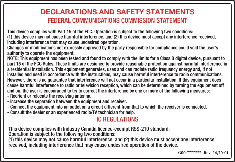 DECLARATIONS AND SAFETY STATEMENTSFEDERAL COMMUNICATIONS COMMISSION STATEMENTIC REGULATIONSThis device complies with Part 15 of the FCC. Operation is subject to the following two conditions: (1) this device may not cause harmful interference, and (2) this device must accept any interference received, including interference that may cause undesired operation. Changes or modiﬁcations not expressly approved by the party responsible for compliance could void the user&apos;s authority to operate the equipment. NOTE: This equipment has been tested and found to comply with the limits for a Class B digital device, pursuant to part 15 of the FCC Rules. These limits are designed to provide reasonable protection against harmful interference in a residential installation. This equipment generates, uses and can radiate radio frequency energy and, if not installed and used in accordance with the instructions, may cause harmful interference to radio communications. However, there is no guarantee that interference will not occur in a particular installation. If this equipment does cause harmful interference to radio or television reception, which can be determined by turning the equipment off and on, the user is encouraged to try to correct the interference by one or more of the following measures: - Reorient or relocate the receiving antenna. - Increase the separation between the equipment and receiver. - Connect the equipment into an outlet on a circuit different from that to which the receiver is connected. - Consult the dealer or an experienced radio/TV technician for help.This device complies with Industry Canada licence-exempt RSS-210 standard. Operation is subject to the following two conditions:(1) this device may not cause harmful interference, and (2) this device must accept any interference received, including interference that may cause undesired operation of the device.G00-*******  Rev. 14/10-01