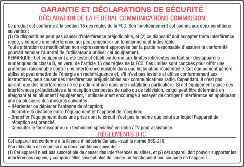 GARANTIE ET DÉCLARATIONS DE SÉCURITÉDÉCLARATION DE LA FEDERAL COMMUNICATIONS COMMISSIONRÈGLEMENTS D&apos;ICCe produit est conforme à la section 15 des règles de la FCC. Son fonctionnement est soumis aux deux conditions suivantes : (1) Ce dispositif ne peut pas causer d&apos;interférence préjudiciable, et (2) ce dispositif doit accepter toute interférence reçue, y compris une interférence qui peut engendrer un fonctionnement indésirable. Toute altération ou modiﬁcation non expressément approuvée par la partie responsable d’assurer la conformité pourrait annuler l’autorité de l’utilisateur à utiliser cet équipement.REMARQUE : Cet équipement a été testé et établi conforme aux limites inhérentes portant sur des appareils numériques de classe B, en vertu de l&apos;article 15 des règles de la FCC. Ces limites sont conçues pour offrir une protection raisonnable contre une interférence nuisible dans une installation résidentielle. Cet équipement génère, utilise et peut émettre de l’énergie en radiofréquence et, s’il n’est pas installé et utilisé conformément aux instructions, peut causer des interférences préjudiciables aux communications radio. Cependant, il n’est pas garanti que des interférences ne se produiront pas dans une installation particulière. Si cet équipement cause des interférences préjudiciables à la réception des postes de radio ou de télévision, ce qui peut être déterminé en éteignant et en allumant l&apos;équipement, l&apos;utilisateur est encouragé à essayer de corriger l&apos;interférence en appliquant une ou plusieurs des mesures suivantes : – Réorienter ou déplacer l’antenne de réception; – Accroître la distance entre l’équipement et l’appareil de réception; – Brancher l’équipement dans une prise dont le circuit n’est pas le même que celui sur lequel l’appareil de    réception est branché. – Consulter le fournisseur ou un technicien spécialisé en radio / TV pour assistance.Cet appareil est conforme à la licence d’Industrie Canada –sauf la norme RSS-210. Son utilisation est soumise aux deux conditions suivantes :(1) Cet appareil n’est pas susceptible de causer des interférences nuisibles, et (2) cet appareil doit pouvoir supporter les interférences reçues, y compris celles susceptibles de causer un fonctionnent non souhaité de l’appareil.