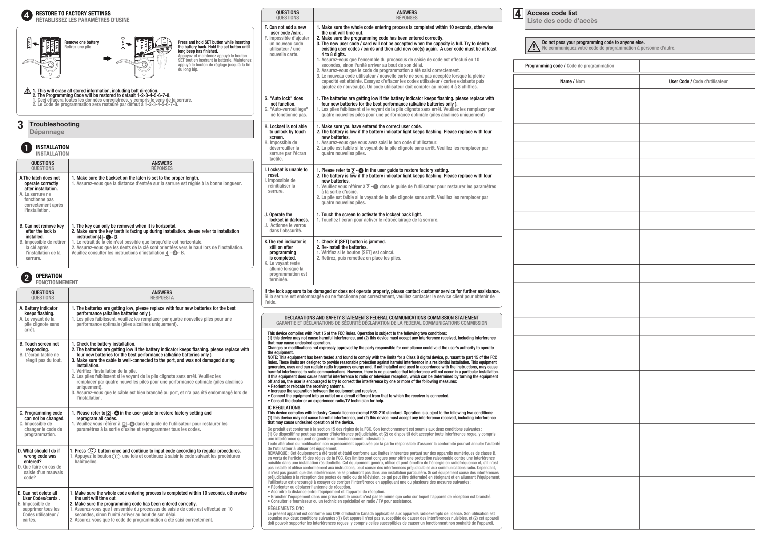 E. Can not delete all     User Codes/cards . E. Impossible de     supprimer tous les     Codes utilisateur /     cartes.3TroubleshootingDépannage4Access code listListe des code d&apos;accès1INSTALLATIONINSTALLATIONANSWERSRÉPONSESQUESTIONSQUESTIONSA.The latch does not    operate correctly     after installation.A. La serrure ne    fonctionne pas    correctement après    l&apos;installation.1. Make sure the backset on the latch is set to the proper length.1. Assurez-vous que la distance d&apos;entrée sur la serrure est réglée à la bonne longueur.B. Can not remove key       after the lock is      installed.B. Impossible de retirer      la clé après      l’installation de la      serrure.1. The key can only be removed when it is horizontal. 2. Make sure the key teeth is facing up during installation. please refer to installation     instruction                .1. Le retrait de la clé n’est possible que lorsqu’elle est horizontale.2. Assurez-vous que les dents de la clé sont orientées vers le haut lors de l’installation. Veuillez consulter les instructions d’installation                .2OPERATIONFONCTIONNEMENTANSWERSRESPUESTAQUESTIONSQUESTIONSA. Battery indicator    keeps ﬂashing. A. Le voyant de la     pile clignote sans     arrêt.1. The batteries are getting low, please replace with four new batteries for the best     performance (alkaline batteries only ).1. Les piles faiblissent, veuillez les remplacer par quatre nouvelles piles pour une    performance optimale (piles alcalines uniquement).B. Touch screen not      responding. B. L&apos;écran tactile ne      réagit pas du tout.1. Check the battery installation.2. The batteries are getting low if the battery indicator keeps ﬂashing. please replace with     four new batteries for the best performance (alkaline batteries only ).3. Make sure the cable is well-connected to the port, and was not damaged during     installation.1. Vériﬁez l&apos;installation de la pile.2. Les piles faiblissent si le voyant de la pile clignote sans arrêt. Veuillez les    remplacer par quatre nouvelles piles pour une performance optimale (piles alcalines     uniquement).3. Assurez-vous que le câble est bien branché au port, et n&apos;a pas été endommagé lors de     l&apos;installation.C. Programming code     can not be changed. C. Impossible de     changer le code de    programmation.1. Please refer to            in the user guide to restore factory setting and     reprogram all codes.    1. Veuillez vous référer à            dans le guide de l’utilisateur pour restaurer les     paramètres à la sortie d’usine et reprogrammer tous les codes.-     424-     2H. Lockset is not able     to unlock by touch     screen. H. Impossible de    déverrouiller la    serrure par l&apos;écran    tactile.1. Make sure you have entered the correct user code.2. The battery is low if the battery indicator light keeps ﬂashing. Please replace with four     new batteries.1. Assurez-vous que vous avez saisi le bon code d&apos;utilisateur.2. La pile est faible si le voyant de la pile clignote sans arrêt. Veuillez les remplacer par    quatre nouvelles piles.I. Lockset is unable to    reset. I. Impossible de   réinitialiser la    serrure.1. Please refer to            in the user guide to restore factory setting.  2. The battery is low if the battery indicator light keeps ﬂashing. Please replace with four     new batteries.1. Veuillez vous référer à            dans le guide de l’utilisateur pour restaurer les paramètres     à la sortie d’usine. 2. La pile est faible si le voyant de la pile clignote sans arrêt. Veuillez les remplacer par    quatre nouvelles piles.-     424-     2J. Operate the     lockset in darkness. J.  Actionne le verrou     dans l’obscurité.1. Touch the screen to activate the lockset back light. 1. Touchez l&apos;écran pour activer le rétroéclairage de la serrure.If the lock appears to be damaged or does not operate properly, please contact customer service for further assistance.Si la serrure est endommagée ou ne fonctionne pas correctement, veuillez contacter le service client pour obtenir de l’aide.Programming code / Code de programmationName / Nom User Code / Code d&apos;utilisateurD. What should I do if     wrong code was      entered?  D. Que faire en cas de     saisie d&apos;un mauvais     code? 1. Press          button once and continue to input code according to regular procedures. 1. Appuyez le bouton         une fois et continuez à saisir le code suivant les procédures     habituelles. CCG. &quot;Auto lock&quot; does      not function. G. &quot;Auto-verrouillage&quot;      ne fonctionne pas.1. The batteries are getting low if the battery indicator keeps ﬂashing. please replace with     four new batteries for the best performance (alkaline batteries only ).1. Les piles faiblissent si le voyant de la pile clignote sans arrêt. Veuillez les remplacer par     quatre nouvelles piles pour une performance optimale (piles alcalines uniquement)K.The red indicator is     still on after     programming     is completed. K. Le voyant reste     allumé lorsque la     programmation est     terminée.1. Check if [SET] button is jammed.2. Re-install the batteries. 1. Vériﬁez si le bouton [SET] est coincé.2. Retirez, puis remettez en place les piles.Do not pass your programming code to anyone else.Ne communiquez votre code de programmation à personne d&apos;autre.F. Can not add a new      user code /card. F. Impossible d’ajouter     un nouveau code     utilisateur/ une     nouvelle carte.1. Make sure the whole code entering process is completed within 10 seconds, otherwise     the unit will time out.2. Make sure the programming code has been entered correctly.3. The new user code / card will not be accepted when the capacity is full. Try to delete      existing user codes / cards and then add new one(s) again.  A user code must be at least     4 to 8 digits.1. Assurez-vous que l&apos;ensemble du processus de saisie de code est effectué en 10    secondes, sinon l&apos;unité arriver au bout de son délai.2. Assurez-vous que le code de programmation a été saisi correctement.3. Le nouveau code utilisateur / nouvelle carte ne sera pas acceptée lorsque la pleine     capacité est atteinte. Essayez d’effacer les codes utilisateur / cartes existants puis     ajoutez de nouveau(x). Un code utilisateur doit compter au moins 4 à 8 chiffres.ANSWERSRÉPONSESQUESTIONSQUESTIONS-     - B     344RESTORE TO FACTORY SETTINGS RÉTABLISSEZ LES PARAMÈTRES D’USINE AAAAAAAARemove one batteryRetirez une pile1. This will erase all stored information, including bolt direction. 2. The Programming Code will be restored to default 1-2-3-4-5-6-7-8.1. Ceci effacera toutes les données enregistrées, y compris le sens de la serrure.2. Le Code de programmation sera restauré par défaut à 1-2-3-4-5-6-7-8.Press and hold SET button while inserting the battery back. Hold the set button until long beep has ﬁnished.Appuyez et maintenez appuyé le bouton SET tout en insérant la batterie. Maintenez appuyé le bouton de réglage jusqu’à la ﬁn du long bip.AAAAAAAAAAAAAA-     - B     341. Make sure the whole code entering process is completed within 10 seconds, otherwise     the unit will time out.2. Make sure the programming code has been entered correctly.1. Assurez-vous que l&apos;ensemble du processus de saisie de code est effectué en 10     secondes, sinon l&apos;unité arriver au bout de son délai.2. Assurez-vous que le code de programmation a été saisi correctement.This device complies with Part 15 of the FCC Rules. Operation is subject to the following two conditions: (1) this device may not cause harmful interference, and (2) this device must accept any interference received, including interference that may cause undesired operation. Changes or modiﬁcations not expressly approved by the party responsible for compliance could void the user&apos;s authority to operate the equipment. NOTE: This equipment has been tested and found to comply with the limits for a Class B digital device, pursuant to part 15 of the FCC Rules. These limits are designed to provide reasonable protection against harmful interference in a residential installation. This equipment generates, uses and can radiate radio frequency energy and, if not installed and used in accordance with the instructions, may cause harmful interference to radio communications. However, there is no guarantee that interference will not occur in a particular installation. If this equipment does cause harmful interference to radio or television reception, which can be determined by turning the equipment off and on, the user is encouraged to try to correct the interference by one or more of the following measures: • Reorient or relocate the receiving antenna. • Increase the separation between the equipment and receiver. • Connect the equipment into an outlet on a circuit different from that to which the receiver is connected. • Consult the dealer or an experienced radio/TV technician for help.IC REGULATIONSThis device complies with Industry Canada licence-exempt RSS-210 standard. Operation is subject to the following two conditions:(1) this device may not cause harmful interference, and (2) this device must accept any interference received, including interference that may cause undesired operation of the device.Ce produit est conforme à la section 15 des règles de la FCC. Son fonctionnement est soumis aux deux conditions suivantes : (1) Ce dispositif ne peut pas causer d&apos;interférence préjudiciable, et (2) ce dispositif doit accepter toute interférence reçue, y compris une interférence qui peut engendrer un fonctionnement indésirable. Toute altération ou modiﬁcation non expressément approuvée par la partie responsable d’assurer la conformité pourrait annuler l’autorité de l’utilisateur à utiliser cet équipement.REMARQUE : Cet équipement a été testé et établi conforme aux limites inhérentes portant sur des appareils numériques de classe B, en vertu de l&apos;article 15 des règles de la FCC. Ces limites sont conçues pour offrir une protection raisonnable contre une interférence nuisible dans une installation résidentielle. Cet équipement génère, utilise et peut émettre de l’énergie en radiofréquence et, s’il n’est pas installé et utilisé conformément aux instructions, peut causer des interférences préjudiciables aux communications radio. Cependant, il n’est pas garanti que des interférences ne se produiront pas dans une installation particulière. Si cet équipement cause des interférences préjudiciables à la réception des postes de radio ou de télévision, ce qui peut être déterminé en éteignant et en allumant l&apos;équipement, l&apos;utilisateur est encouragé à essayer de corriger l&apos;interférence en appliquant une ou plusieurs des mesures suivantes : • Réorienter ou déplacer l’antenne de réception.• Accroître la distance entre l’équipement et l’appareil de réception. • Brancher l’équipement dans une prise dont le circuit n’est pas le même que celui sur lequel l’appareil de réception est branché. • Consulter le fournisseur ou un technicien spécialisé en radio / TV pour assistance.RÈGLEMENTS D&apos;ICLe présent appareil est conforme aux CNR d&apos;Industrie Canada applicables aux appareils radioexempts de licence. Son utilisation est soumise aux deux conditions suivantes :(1) Cet appareil n’est pas susceptible de causer des interférences nuisibles, et (2) cet appareil doit pouvoir supporter les interférences reçues, y compris celles susceptibles de causer un fonctionnent non souhaité de l’appareil.DECLARATIONS AND SAFETY STATEMENTS FEDERAL COMMUNICATIONS COMMISSION STATEMENTGARANTIE ET DÉCLARATIONS DE SÉCURITÉ DÉCLARATION DE LA FEDERAL COMMUNICATIONS COMMISSION