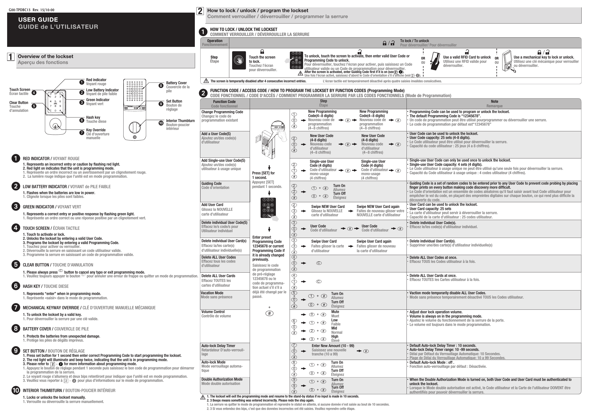 G00-TPDBC13  Rev. 15/10-00USER GUIDEGUIDE de L&apos;UTILISATEUR1Overview of the locksetAperçu des fonctionsKey OverrideClé d&apos;ouverturemanuelleRed indicatorVoyant rougeLow Battery IndicatorVoyant de pile faibleGreen IndicatorVoyant vertHash keyTouche dieseClear ButtonTouche d&apos;annulationTouch ScreenÉcran tactileRED INDICATOR / VOYANT ROUGEHOW TO LOCK / UNLOCK THE LOCKSETCOMMENT VERROUILLER / DÉVERROUILLER LA SERRURE2How to lock / unlock / program the locksetComment verrouiller / déverrouiller / programmer la serrure1. Touch to activate or lock. 2. Unlocks the lockset by entering a valid User Code.3. Programs the lockset by entering a valid Programming Code.1. Touchez pour activer ou verrouiller.2. Déverrouille la serrure en saisissant un code utilisateur valide.3. Programme la serrure en saisissant un code de programmation valide.LOW BATTERY INDICATOR / VOYANT de PILE FAIBLEC1. Please always press       button to cancel any typo or exit programming mode.         1. Veuillez toujours appuyer le bouton       pour annuler une erreur de frappe ou quitter un mode de programmation.1. Represents a correct entry or positive response by ﬂashing green light.          1. Représente un ordre correct ou une réponse positive par un clignotement vert.1. Flashes when the batteries are low in power.       1. Clignote lorsque les piles sont faibles.1. Represents an incorrect entry or caution by ﬂashing red light.2. Red light on indicates that the unit is programming mode.1. Représente un ordre incorrect ou un avertissement par un clignotement rouge.2.  La lumière rouge indique que l’unité est en mode programmation.CLEAR BUTTON / TOUCHE D&apos;ANNULATION1. Represents “enter” when in programming mode. 1. Représente «saisir» dans le mode de programmation.HASH KEY / TOUCHE DIESE1. To unlock the lockset by a valid key.1. Pour déverrouiller la serrure par une clé valide.MECHANICAL KEYWAY OVERRIDE / CLÉ D&apos;OUVERTURE MANUELLE MÉCANIQUE1. Protects the batteries from unexpected damage.       1. Protège les piles de dégâts imprévus. BATTERY COVER / COUVERCLE DE PILE1. Locks or unlocks the lockset manually.1. Verrouille ou déverrouille la serrure manuellement.1. Press set button for 1 second then enter correct Programming Code to start programming the lockset.2. The red light will illuminate and beep twice, indicating that the unit is in programming mode.   3. Please refer to                for more information about programming mode.1. Appuyez le bouton de réglage pendant 1 seconde puis saisissez le bon code de programmation pour démarrer     la programmation de la serrure.2. Le voyant rouge s’allumera et deux bips retentiront pour indiquer que l’unité est en mode programmation.3. Veuillez vous reporter à                pour plus d&apos;informations sur le mode de programmation.SET BUTTON / BOUTON DE RÉGLAGE2-2-INTERIOR THUMBTURN / BOUTON-POUCIER INTÉRIEURCGREEN INDICATOR / VOYANT VERTTOUCH SCREEN / ÉCRAN TACTILECARDInterior ThumbturnBouton-poucierintérieurBattery CoverCouvercle de lapileSet ButtonBouton deréglageAdd Single-use User Code(S)Ajoutez un/des code(s) utilisateur à usage uniqueChange Programming CodeChangez le code de programmation existantFUNCTION CODE / ACCESS CODE / HOW TO PROGRAM THE LOCKSET BY FUNCTION CODES (Programming Mode)CODE FONCTIONNEL / CODE D&apos;ACCÈS / COMMENT PROGRAMMER LA SERRURE PAR LES CODES FONCTIONNELS (Mode de Programmation)Function CodeCode fonctionnelStepÉtape NoteRemarque1. The lockset will exit the programming mode and resume to the stand-by status if no input is made in 10 seconds.2. 3 Beeps means something was entered incorrectly. Please redo the step again.1. La serrure va quitter le mode de programmation et reprendre le statut en attente, si aucune donnée n&apos;est saisie au bout de 10 secondes.2. 3 Si vous entendez des bips, c’est que des données incorrectes ont été saisies. Veuillez reprendre cette étape.・Programming Code can be used to program or unlock the lockset.・The default Programming Code is “12345678”.・Un code de programmation peut être utilisé pourprogrammer ou déverrouiller une serrure.・Le code de programmation par défaut est“12345678”Guiding CodeCode d’orientationAdd User CardGlissez la NOUVELLE carte d&apos;utilisateur・Guiding Code is a set of random codes to be entered prior to any User Code to prevent code probing by placing       ﬁnger prints on every button making code discovery more difﬁcult.・Le Code d’orientation est un ensemble de codes aléatoires qu’il faut saisir avant tout Code utilisateur pour     empêcher le vol du code, en plaçant des empreintes digitales sur chaque bouton, ce qui rend plus difﬁcile la     découverte du code.・User Card can be used to unlock the lockset.・User Card capacity: 25 sets・La carte d’utilisateur peut servir à déverrouiller la serrure.・Capacité de la carte d’utilisateur : 25 codes utilisateur.・Delete individual User Code(s).・Effacez le/les code(s) d&apos;utilisateur individuel.Add a User Code(S)Ajoutez un/des code(s) d&apos;utilisateur・User Code can be used to unlock the lockset.・User Code cappcity: 25 sets (4-8 digits). ・Le Code utilisateur peut être utilisé pour déverrouiller la serrure.・Capacité du code utilisateur : 25 jeux (4 a 8 chiffres).・Single-use User Code can only be used once to unlock the lockset.・Single-use User Code capacity: 4 sets (4 digits).  ・Le Code utilisateur à usage unique ne peut être utilisé qu’une seule fois pour déverrouiller la serrure.・Capacité du Code utilisateur à usage unique : 4 codes utilisateur (4 chiffres).Delete individual User Card(s)Effacez la/les carte(s) d’utilisateur individuelle(s)・Delete individual User Card(s).・Supprimer une/des carte(s) d’utilisateur individuelle(s) Delete ALL User CodesEffacez tous les codes d&apos;utilisateur・Delete ALL User Codes at once.・Effacez TOUS les Codes utilisateur à la fois.Delete ALL User CardsEffacez TOUTES les cartes d&apos;utilisateur・Delete ALL User Cards at once.・Effacez TOUTES les Cartes utilisateur à la fois.Vacation ModeMode sans présence ・Vaction mode temporarily disable ALL User Codes.・Mode sans présence temporairement désactivé TOUS les Codes utilisateur.・Adjust door lock operation volume.・Volume is always on in the programming mode.・Ajustez le volume du fonctionnement de la serrure de la porte.・Le volume est toujours dans le mode programmation.Delete individual User Code(S)Effacez le/s code/s pour Utilisateur individuelVolume ControlContrôle de volumePress [SET] for 1 second. Appuyez [SET] pendant 1 seconde.Enter preset Programming Code 12345678 or current Programming Code if it is already changed previously.Saisissez le codede programmationde pré-réglage 12345678 ou lecode de programma-tion actuel s&apos;il s&apos;il a déjà été changé par le passé.＋1 2 34 5 67 8 9c0CARDNew Programming Code(4~8 digits)Nouveau code deprogrammation (4~8 chiffres)New Programming Code(4~8 digits)Nouveau code deprogrammation (4~8 chiffres)0＋＋1New User Code (4-8 digits)Nouveau coded&apos;utilisateur (4~8 chiffres)New User Code (4-8 digits)Nouveau coded&apos;utilisateur (4~8 chiffres)0＋＋2Single-use User Code (4 digits)Code d&apos;utilisateurmono-usage (4 chiffres)Single-use User Code (4 digits)Code d&apos;utilisateurmono-usage(4 chiffres)1＋＋22＋＋2Turn OnAllumezTurn OffÉteignez0＋1＋3＋＋2Swipe NEW User CardGlissez la NOUVELLE carte d&apos;utilisateur Swipe NEW User Card againFaites de nouveau glisser votre NOUVELLE carte d’utilisateurUser Code Code d&apos;utilisateur User Code Code d&apos;utilisateur0＋＋3C0＋＋4C1＋＋4Auto-lock ModeMode verrouillage automa-tique・Default Auto-lock Mode : off .・Fonction auto-verrouillage par défaut : Désactivée.0＋＋5Turn OffÉteignez0＋Turn OnAllumez1＋Double Authorization ModeMode double autorisation ・When the Double Authorization Mode is turned on, both User Code and User Card must be authenticated to     unlock the lockset.・Lorsque le Mode double autorisation est activé, le Code utilisateur et la Carte de l’utilisateur DOIVENT être     authentiﬁés pour pouvoir déverrouiller la serrure.99＋＋Turn OnAllumezTurn OffÉteignez0＋1＋Auto-lock Delay TimerRetardateur D&apos;auto-verrouil-lage・Default Auto-lock Delay Timer : 10 seconds.・Auto-lock Delay Timer range: 10 -99 seconds.・Délai par Défaut du Verrouillage Automatique: 10 Secondes.・Plage de Délai du Verrouillage Automatique: 10 a 99 Secondes.0＋＋6MuteMuet0＋LowFaible1＋MidNormal2＋HighÉlevé3＋Enter New Amount (10 - 99)Saisissez une nouvelletranche (10 a 99)0＋＋70＋＋8Turn OnAllumezTurn OffÉteignez0＋1＋3＋＋3Swipe User CardFaites glisser la carted’utilisateurSwipe User Card againFaites glisser de nouveaula carte d’utilisateurOperationFonctionnementStep Étape Use a valid RFID Card to unlockUtilisez une RFID valide pour déverrouiller.To lock / To unlockPour déverrouiller/ Pour déverrouiller//Touch the screen to lock.Touchez l’écran pour déverrouiller. → 1 2 34 5 67 8 9c0CARDTo unlock, touch the screen to activate, then enter valid User Code or  Programming Code to unlock.Pour déverrouiller, touchez l’écran pour activer, puis saisissez un Code utilisateur valide ou un Code de programmation pour déverrouiller.The screen is temporarily disabled after 4 consecutive incorrect entries.                    L&apos;écran tactile est temporairement désactivé après quatre saisies invalides consécutives.OROUOROUAfter the screen is activated, enter Guiding Code ﬁrst if it is on (see    -     ). Une fois l’écran activé, saisissez d’abord le Code d’orientation s’il s’afﬁche (voir    -     ).22Use a mechanical key to lock or unlock.   Utilisez une clé mécanique pour verrouiller ou déverrouiller.