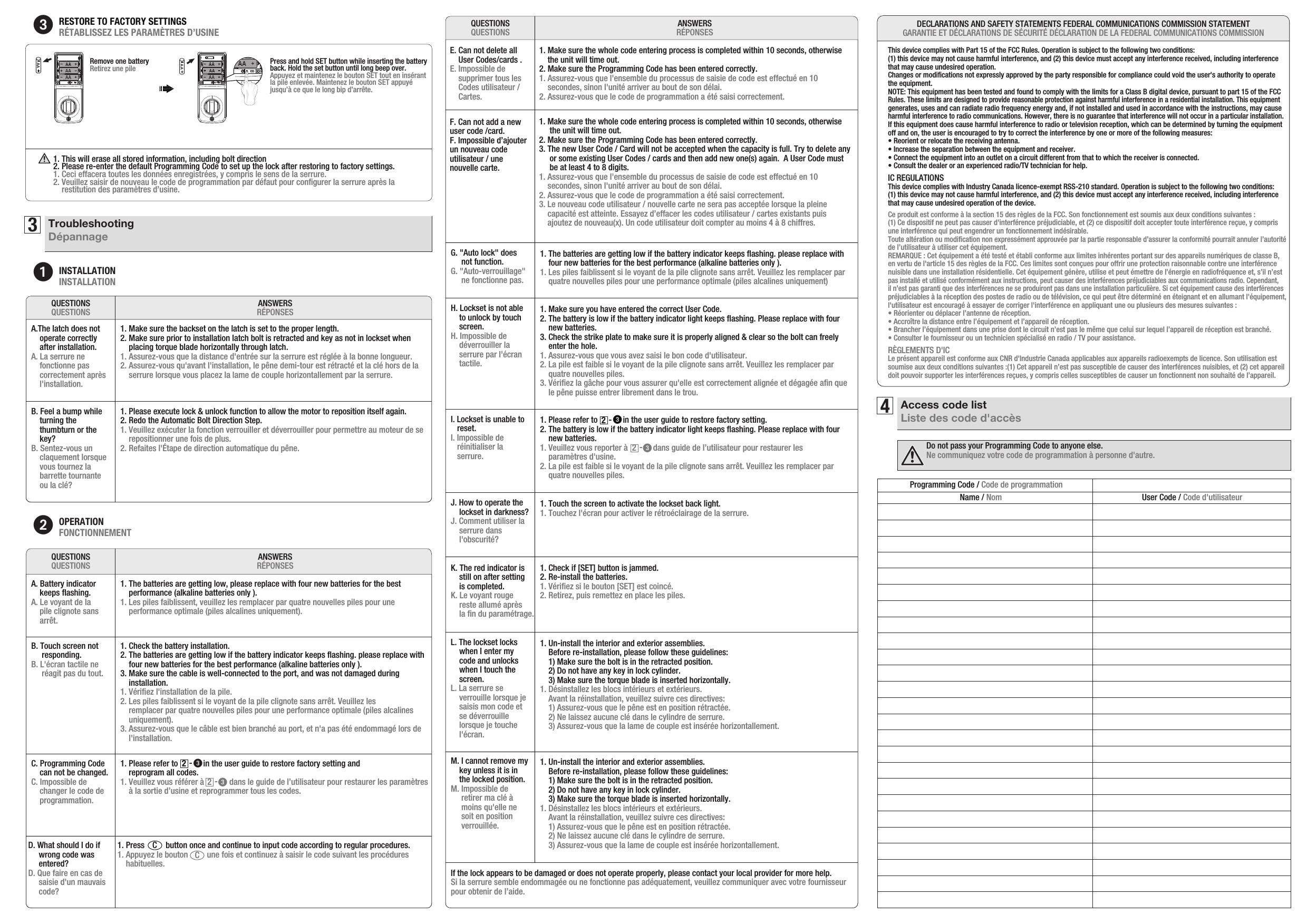 3TroubleshootingDépannageRESTORE TO FACTORY SETTINGS RÉTABLISSEZ LES PARAMÈTRES D’USINE Press and hold SET button while inserting the battery back. Hold the set button until long beep over.Appuyez et maintenez le bouton SET tout en insérant la pile enlevée. Maintenez le bouton SET appuyé jusqu’à ce que le long bip d’arrête. Remove one batteryRetirez une pileAAAA1. This will erase all stored information, including bolt direction 2. Please re-enter the default Programming Code to set up the lock after restoring tofactory settings. 1. Ceci effacera toutes les données enregistrées, y compris le sens de la serrure.2. Veuillez saisir de nouveau le code de programmation par défaut pour conﬁgurer la serrure après la     restitution des paramètres d’usine.INSTALLATIONINSTALLATIONANSWERSRÉPONSESQUESTIONSQUESTIONSA.The latch does not    operate correctly     after installation.A. La serrure ne    fonctionne pas    correctement après    l&apos;installation.1. Make sure the backset on the latch is set to the proper length.2. Make sure prior to installation latch bolt is retracted and key as not in lockset when     placing torque blade horizontally through latch.1. Assurez-vous que la distance d&apos;entrée sur la serrure est réglée à la bonne longueur.2. Assurez-vous qu&apos;avant l&apos;installation, le pêne demi-tour est rétracté et la clé hors de la     serrure lorsque vous placez la lame de couple horizontallement par la serrure.B. Feel a bump while    turning the     thumbturn or the     key? B. Sentez-vous un    claquement lorsque    vous tournez la     barrette tournante     ou la clé?1. Please execute lock &amp; unlock function to allow the motor to reposition itself again.2. Redo the Automatic Bolt Direction Step. 1. Veuillez exécuter la fonction verrouiller et déverrouiller pour permettre au moteur de se     repositionner une fois de plus.2. Refaites l&apos;Étape de direction automatique du pêne.OPERATIONFONCTIONNEMENTANSWERSRÉPONSESQUESTIONSQUESTIONSA. Battery indicator    keeps ﬂashing. A. Le voyant de la     pile clignote sans     arrêt.1. The batteries are getting low, please replace with four new batteries for the best     performance (alkaline batteries only ).1. Les piles faiblissent, veuillez les remplacer par quatre nouvelles piles pour une    performance optimale (piles alcalines uniquement).B. Touch screen not      responding. B. L&apos;écran tactile ne      réagit pas du tout.1. Check the battery installation.2. The batteries are getting low if the battery indicator keeps ﬂashing. please replace with     four new batteries for the best performance (alkaline batteries only ).3. Make sure the cable is well-connected to the port, and was not damaged during     installation.1. Vériﬁez l&apos;installation de la pile.2. Les piles faiblissent si le voyant de la pile clignote sans arrêt. Veuillez les    remplacer par quatre nouvelles piles pour une performance optimale (piles alcalines     uniquement).3. Assurez-vous que le câble est bien branché au port, et n&apos;a pas été endommagé lors de     l&apos;installation.C. Programming Code     can not be changed. C. Impossible de     changer le code de    programmation.1. Please refer to            in the user guide to restore factory setting and     reprogram all codes.   1. Veuillez vous référer à            dans le guide de l’utilisateur pour restaurer les paramètres     à la sortie d’usine et reprogrammer tous les codes.ANSWERSRÉPONSESQUESTIONSQUESTIONSH. Lockset is not able     to unlock by touch     screen. H. Impossible de    déverrouiller la    serrure par l&apos;écran    tactile.1. Make sure you have entered the correct User Code.2. The battery is low if the battery indicator light keeps ﬂashing. Please replace with four     new batteries.3. Check the strike plate to make sure it is properly aligned &amp; clear so the bolt can freely     enter the hole.    1. Assurez-vous que vous avez saisi le bon code d&apos;utilisateur.2. La pile est faible si le voyant de la pile clignote sans arrêt. Veuillez les remplacer par    quatre nouvelles piles.3. Vériﬁez la gâche pour vous assurer qu&apos;elle est correctement alignée et dégagée aﬁn que     le pêne puisse entrer librement dans le trou.   I. Lockset is unable to    reset. I. Impossible de   réinitialiser la    serrure.1. Please refer to            in the user guide to restore factory setting.  2. The battery is low if the battery indicator light keeps ﬂashing. Please replace with four     new batteries.1. Veuillez vous reporter à            dans guide de l’utilisateur pour restaurer les    paramètres d&apos;usine.  2. La pile est faible si le voyant de la pile clignote sans arrêt. Veuillez les remplacer par    quatre nouvelles piles.J. How to operate the     lockset in darkness? J. Comment utiliser la    serrure dans    l&apos;obscurité?1. Touch the screen to activate the lockset back light. 1. Touchez l&apos;écran pour activer le rétroéclairage de la serrure.M. I cannot remove my     key unless it is in     the locked position.M. Impossible de     retirer ma clé à     moins qu&apos;elle ne      soit en position     verrouillée.If the lock appears to be damaged or does not operate properly, please contact your local provider for more help. Si la serrure semble endommagée ou ne fonctionne pas adéquatement, veuillez communiquer avec votre fournisseur pour obtenir de l’aide.1. Un-install the interior and exterior assemblies.     Before re-installation, please follow these guidelines:     1) Make sure the bolt is in the retracted position.     2) Do not have any key in lock cylinder.    3) Make sure the torque blade is inserted horizontally.1. Désinstallez les blocs intérieurs et extérieurs.    Avant la réinstallation, veuillez suivre ces directives:    1) Assurez-vous que le pêne est en position rétractée.    2) Ne laissez aucune clé dans le cylindre de serrure.    3) Assurez-vous que la lame de couple est insérée horizontallement.D. What should I do if     wrong code was      entered?  D. Que faire en cas de     saisie d&apos;un mauvais     code? 1. Press          button once and continue to input code according to regular procedures. 1. Appuyez le bouton         une fois et continuez à saisir le code suivant les procédures     habituelles. CCG. &quot;Auto lock&quot; does      not function. G. &quot;Auto-verrouillage&quot;      ne fonctionne pas.1. The batteries are getting low if the battery indicator keeps ﬂashing. please replace with     four new batteries for the best performance (alkaline batteries only ).1. Les piles faiblissent si le voyant de la pile clignote sans arrêt. Veuillez les remplacer par     quatre nouvelles piles pour une performance optimale (piles alcalines uniquement)K. The red indicator is     still on after setting     is completed. K. Le voyant rouge    reste allumé après     la ﬁn du paramétrage. 1. Check if [SET] button is jammed.2. Re-install the batteries. 1. Vériﬁez si le bouton [SET] est coincé.2. Retirez, puis remettez en place les piles.L. The lockset locks     when I enter my     code and unlocks     when I touch the     screen. L. La serrure se    verrouille lorsque je    saisis mon code et    se déverrouille    lorsque je touche    l&apos;écran.1. Un-install the interior and exterior assemblies.     Before re-installation, please follow these guidelines:     1) Make sure the bolt is in the retracted position.     2) Do not have any key in lock cylinder.    3) Make sure the torque blade is inserted horizontally.1. Désinstallez les blocs intérieurs et extérieurs.    Avant la réinstallation, veuillez suivre ces directives:    1) Assurez-vous que le pêne est en position rétractée.    2) Ne laissez aucune clé dans le cylindre de serrure.    3) Assurez-vous que la lame de couple est insérée horizontallement.-     2-     2-     2-     2E. Can not delete all     User Codes/cards . E. Impossible de    supprimer tous les    Codes utilisateur /    Cartes.1. Make sure the whole code entering process is completed within 10 seconds, otherwise     the unit will time out.2. Make sure the Programming Code has been entered correctly.1. Assurez-vous que l&apos;ensemble du processus de saisie de code est effectué en 10     secondes, sinon l&apos;unité arriver au bout de son délai.2. Assurez-vous que le code de programmation a été saisi correctement.F. Can not add a newuser code /card.F. Impossible d’ajouterun nouveau codeutilisateur / unenouvelle carte.1. Make sure the whole code entering process is completed within 10 seconds, otherwise      the unit will time out.2. Make sure the Programming Code has been entered correctly.3. The new User Code / Card will not be accepted when the capacity is full. Try to delete any      or some existing User Codes / cards and then add new one(s) again.  A User Code must      be at least 4 to 8 digits.1. Assurez-vous que l&apos;ensemble du processus de saisie de code est effectué en 10    secondes, sinon l&apos;unité arriver au bout de son délai.2. Assurez-vous que le code de programmation a été saisi correctement.3. Le nouveau code utilisateur / nouvelle carte ne sera pas acceptée lorsque la pleine    capacité est atteinte. Essayez d’effacer les codes utilisateur / cartes existants puis    ajoutez de nouveau(x). Un code utilisateur doit compter au moins 4 à 8 chiffres.This device complies with Part 15 of the FCC Rules. Operation is subject to the following two conditions: (1) this device may not cause harmful interference, and (2) this device must accept any interference received, including interference that may cause undesired operation. Changes or modiﬁcations not expressly approved by the party responsible for compliance could void the user&apos;s authority to operate the equipment. NOTE: This equipment has been tested and found to comply with the limits for a Class B digital device, pursuant to part 15 of the FCC Rules. These limits are designed to provide reasonable protection against harmful interference in a residential installation. This equipment generates, uses and can radiate radio frequency energy and, if not installed and used in accordance with the instructions, may cause harmful interference to radio communications. However, there is no guarantee that interference will not occur in a particular installation. If this equipment does cause harmful interference to radio or television reception, which can be determined by turning the equipment off and on, the user is encouraged to try to correct the interference by one or more of the following measures: • Reorient or relocate the receiving antenna. • Increase the separation between the equipment and receiver. • Connect the equipment into an outlet on a circuit different from that to which the receiver is connected. • Consult the dealer or an experienced radio/TV technician for help.IC REGULATIONSThis device complies with Industry Canada licence-exempt RSS-210 standard. Operation is subject to the following two conditions:(1) this device may not cause harmful interference, and (2) this device must accept any interference received, including interference that may cause undesired operation of the device.Ce produit est conforme à la section 15 des règles de la FCC. Son fonctionnement est soumis aux deux conditions suivantes : (1) Ce dispositif ne peut pas causer d&apos;interférence préjudiciable, et (2) ce dispositif doit accepter toute interférence reçue, y compris une interférence qui peut engendrer un fonctionnement indésirable. Toute altération ou modiﬁcation non expressément approuvée par la partie responsable d’assurer la conformité pourrait annuler l’autorité de l’utilisateur à utiliser cet équipement.REMARQUE : Cet équipement a été testé et établi conforme aux limites inhérentes portant sur des appareils numériques de classe B, en vertu de l&apos;article 15 des règles de la FCC. Ces limites sont conçues pour offrir une protection raisonnable contre une interférence nuisible dans une installation résidentielle. Cet équipement génère, utilise et peut émettre de l’énergie en radiofréquence et, s’il n’est pas installé et utilisé conformément aux instructions, peut causer des interférences préjudiciables aux communications radio. Cependant, il n’est pas garanti que des interférences ne se produiront pas dans une installation particulière. Si cet équipement cause des interférences préjudiciables à la réception des postes de radio ou de télévision, ce qui peut être déterminé en éteignant et en allumant l&apos;équipement, l&apos;utilisateur est encouragé à essayer de corriger l&apos;interférence en appliquant une ou plusieurs des mesures suivantes : • Réorienter ou déplacer l’antenne de réception.• Accroître la distance entre l’équipement et l’appareil de réception. • Brancher l’équipement dans une prise dont le circuit n’est pas le même que celui sur lequel l’appareil de réception est branché. • Consulter le fournisseur ou un technicien spécialisé en radio / TV pour assistance.RÈGLEMENTS D&apos;ICLe présent appareil est conforme aux CNR d&apos;Industrie Canada applicables aux appareils radioexempts de licence. Son utilisation est soumise aux deux conditions suivantes :(1) Cet appareil n’est pas susceptible de causer des interférences nuisibles, et (2) cet appareil doit pouvoir supporter les interférences reçues, y compris celles susceptibles de causer un fonctionnent non souhaité de l’appareil.DECLARATIONS AND SAFETY STATEMENTS FEDERAL COMMUNICATIONS COMMISSION STATEMENTGARANTIE ET DÉCLARATIONS DE SÉCURITÉ DÉCLARATION DE LA FEDERAL COMMUNICATIONS COMMISSION4Access code listListe des code d&apos;accèsProgramming Code / Code de programmationName / Nom User Code / Code d&apos;utilisateurDo not pass your Programming Code to anyone else.Ne communiquez votre code de programmation à personne d&apos;autre.