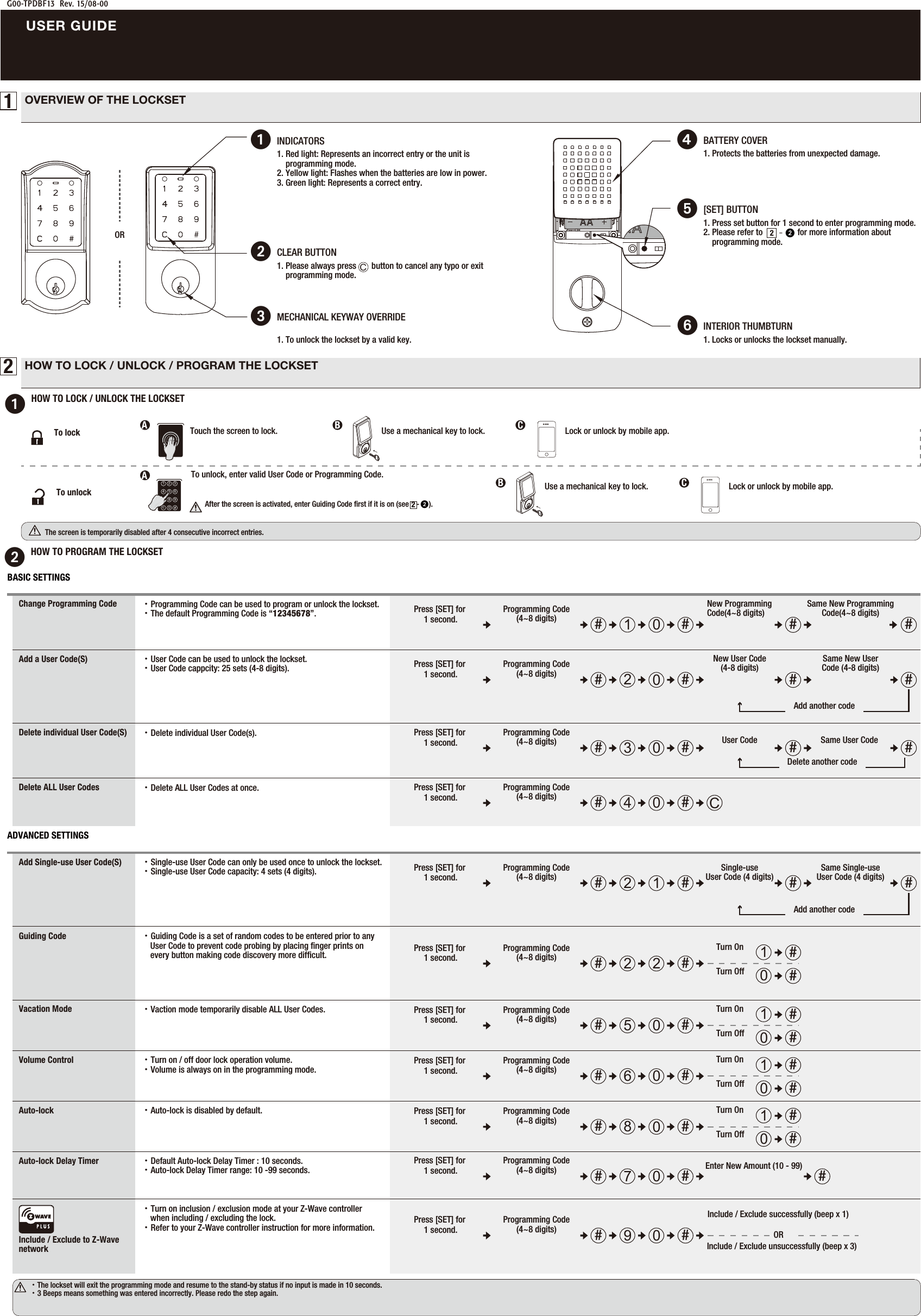 1. Please always press       button to cancel any typo or exit     programming mode.         2CLEAR BUTTONG00-TPDBF13  Rev. 15/08-00USER GUIDE1OVERVIEW OF THE LOCKSETOR1HOW TO LOCK / UNLOCK THE LOCKSET2HOW TO LOCK / UNLOCK / PROGRAM THE LOCKSETThe screen is temporarily disabled after 4 consecutive incorrect entries.                  To unlock, enter valid User Code or Programming Code.After the screen is activated, enter Guiding Code ﬁrst if it is on (see    -     ). 22Touch the screen to lock.1 2 34 5 67 8 9c0Lock or unlock by mobile app.To lockTo unlockAA → Use a mechanical key to lock.   B C → Use a mechanical key to lock.   BLock or unlock by mobile app.C2HOW TO PROGRAM THE LOCKSET・The lockset will exit the programming mode and resume to the stand-by status if no input is made in 10 seconds.・3 Beeps means something was entered incorrectly. Please redo the step again.1. Protects the batteries from unexpected damage.       4BATTERY COVER 5[SET] BUTTON 1. Press set button for 1 second to enter programming mode.   2. Please refer to                for more information about     programming mode.22-1. Locks or unlocks the lockset manually.INTERIOR THUMBTURN 6INDICATORS11. Red light: Represents an incorrect entry or the unit is     programming mode.2. Yellow light: Flashes when the batteries are low in power. 3. Green light: Represents a correct entry.1. To unlock the lockset by a valid key.3MECHANICAL KEYWAY OVERRIDE CChange Programming CodeAdd a User Code(S)・Programming Code can be used to program or unlock the lockset.・The default Programming Code is “12345678”.・User Code can be used to unlock the lockset.・User Code cappcity: 25 sets (4-8 digits). ## ##10Press [SET] for 1 second.Programming Code(4~8 digits)New Programming Code(4~8 digits) Same New Programming Code(4~8 digits)New User Code (4-8 digits)##20Press [SET] for 1 second.Programming Code(4~8 digits) # #Same New User Code (4-8 digits)Add another codeDelete individual User Code(S) ・Delete individual User Code(s).Delete ALL User Codes ・Delete ALL User Codes at once.C##40Press [SET] for 1 second.Programming Code(4~8 digits)Volume ControlGuiding CodeInclude / Exclude to Z-Wave networkAuto-lock・Guiding Code is a set of random codes to be entered prior to any     User Code to prevent code probing by placing ﬁnger prints on      every button making code discovery more difﬁcult.・Turn on / off door lock operation volume.・Volume is always on in the programming mode.・Turn on inclusion / exclusion mode at your Z-Wave controller     when including / excluding the lock. ・Refer to your Z-Wave controller instruction for more information.・Default Auto-lock Delay Timer : 10 seconds.・Auto-lock Delay Timer range: 10 -99 seconds.Auto-lock Delay TimerVacation Mode ・Vaction mode temporarily disable ALL User Codes.Add Single-use User Code(S) ・Single-use User Code can only be used once to unlock the lockset.・Single-use User Code capacity: 4 sets (4 digits).   ###21Press [SET] for 1 second.Programming Code(4~8 digits) #Add another codeSingle-use User Code (4 digits) Same Single-use User Code (4 digits)1Turn On #0Turn Off ###50Press [SET] for 1 second.Programming Code(4~8 digits)1Turn On #0Turn Off ###22Press [SET] for 1 second.Programming Code(4~8 digits)1Turn On #0Turn Off ###60Press [SET] for 1 second.Programming Code(4~8 digits)・Auto-lock is disabled by default. 1Turn On #0Turn Off ###80Press [SET] for 1 second.Programming Code(4~8 digits)Enter New Amount (10 - 99) ###70Press [SET] for 1 second.Programming Code(4~8 digits)BASIC SETTINGSADVANCED SETTINGS##90Press [SET] for 1 second.Programming Code(4~8 digits)Include / Exclude unsuccessfully (beep x 3)Include / Exclude successfully (beep x 1)OR ###30Press [SET] for 1 second.Programming Code(4~8 digits) #Delete another codeUser Code  Same User Code 