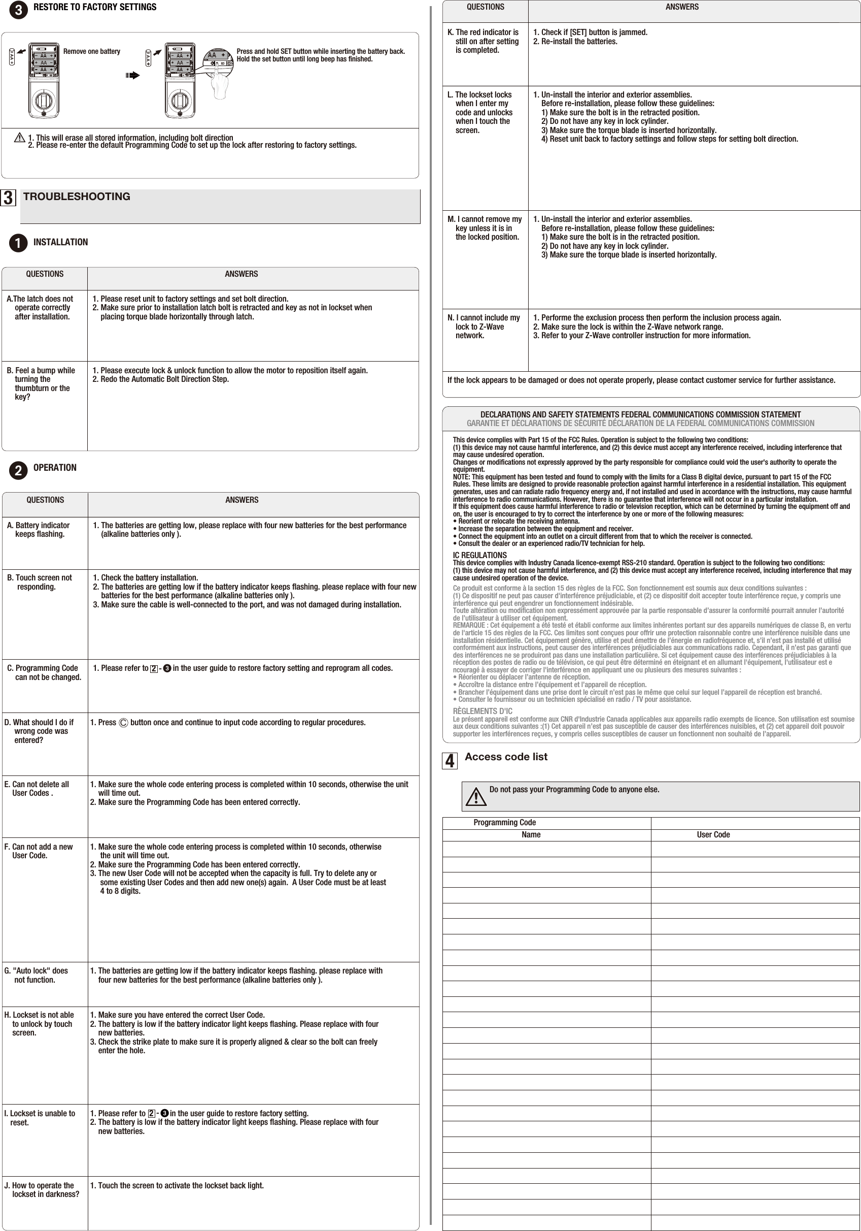 C1. Press       button once and continue to input code according to regular procedures. 3TROUBLESHOOTING1INSTALLATIONANSWERSQUESTIONSA.The latch does not    operate correctly     after installation.1. Please reset unit to factory settings and set bolt direction.2. Make sure prior to installation latch bolt is retracted and key as not in lockset when     placing torque blade horizontally through latch.B. Feel a bump while    turning the     thumbturn or the     key? 1. Please execute lock &amp; unlock function to allow the motor to reposition itself again.2. Redo the Automatic Bolt Direction Step. 2OPERATIONANSWERSQUESTIONSA. Battery indicator    keeps ﬂashing.  1. The batteries are getting low, please replace with four new batteries for the best performance     (alkaline batteries only ).B. Touch screen not      responding.  1. Check the battery installation.2. The batteries are getting low if the battery indicator keeps ﬂashing. please replace with four new      batteries for the best performance (alkaline batteries only ).3. Make sure the cable is well-connected to the port, and was not damaged during installation.D. What should I do if     wrong code was      entered?  ANSWERSQUESTIONSM. I cannot remove my     key unless it is in     the locked position.If the lock appears to be damaged or does not operate properly, please contact customer service for further assistance.1. Un-install the interior and exterior assemblies.     Before re-installation, please follow these guidelines:     1) Make sure the bolt is in the retracted position.     2) Do not have any key in lock cylinder.    3) Make sure the torque blade is inserted horizontally.N. I cannot include my     lock to Z-Wave    network.     1. Performe the exclusion process then perform the inclusion process again.2. Make sure the lock is within the Z-Wave network range. 3. Refer to your Z-Wave controller instruction for more information.  K. The red indicator is     still on after setting     is completed.  1. Check if [SET] button is jammed.2. Re-install the batteries. L. The lockset locks     when I enter my     code and unlocks     when I touch the     screen. 1. Un-install the interior and exterior assemblies.     Before re-installation, please follow these guidelines:     1) Make sure the bolt is in the retracted position.     2) Do not have any key in lock cylinder.    3) Make sure the torque blade is inserted horizontally.    4) Reset unit back to factory settings and follow steps for setting bolt direction.C. Programming Code     can not be changed.  1. Please refer to            in the user guide to restore factory setting and reprogram all codes.   -     32E. Can not delete all     User Codes .  1. Make sure the whole code entering process is completed within 10 seconds, otherwise the unit     will time out.2. Make sure the Programming Code has been entered correctly.4Access code listProgramming Code Name  User CodeDo not pass your Programming Code to anyone else.3RESTORE TO FACTORY SETTINGS  Press and hold SET button while inserting the battery back. Hold the set button until long beep has ﬁnished.Remove one batteryAA1. This will erase all stored information, including bolt direction 2. Please re-enter the default Programming Code to set up the lock after restoring tofactory settings. AAF. Can not add a new     User Code.  1. Make sure the whole code entering process is completed within 10 seconds, otherwise      the unit will time out.2. Make sure the Programming Code has been entered correctly.3. The new User Code will not be accepted when the capacity is full. Try to delete any or      some existing User Codes and then add new one(s) again.  A User Code must be at least      4 to 8 digits.H. Lockset is not able     to unlock by touch     screen. 1. Make sure you have entered the correct User Code.2. The battery is low if the battery indicator light keeps ﬂashing. Please replace with four     new batteries.3. Check the strike plate to make sure it is properly aligned &amp; clear so the bolt can freely     enter the hole.    G. &quot;Auto lock&quot; does      not function.  1. The batteries are getting low if the battery indicator keeps ﬂashing. please replace with     four new batteries for the best performance (alkaline batteries only ).I. Lockset is unable to    reset.  1. Please refer to            in the user guide to restore factory setting.  2. The battery is low if the battery indicator light keeps ﬂashing. Please replace with four     new batteries.-     32J. How to operate the     lockset in darkness?  1. Touch the screen to activate the lockset back light. This device complies with Part 15 of the FCC Rules. Operation is subject to the following two conditions: (1) this device may not cause harmful interference, and (2) this device must accept any interference received, including interference that may cause undesired operation. Changes or modiﬁcations not expressly approved by the party responsible for compliance could void the user&apos;s authority to operate the equipment. NOTE: This equipment has been tested and found to comply with the limits for a Class B digital device, pursuant to part 15 of the FCC Rules. These limits are designed to provide reasonable protection against harmful interference in a residential installation. This equipment generates, uses and can radiate radio frequency energy and, if not installed and used in accordance with the instructions, may cause harmful interference to radio communications. However, there is no guarantee that interference will not occur in a particular installation. If this equipment does cause harmful interference to radio or television reception, which can be determined by turning the equipment off and on, the user is encouraged to try to correct the interference by one or more of the following measures: • Reorient or relocate the receiving antenna. • Increase the separation between the equipment and receiver. • Connect the equipment into an outlet on a circuit different from that to which the receiver is connected. • Consult the dealer or an experienced radio/TV technician for help.IC REGULATIONSThis device complies with Industry Canada licence-exempt RSS-210 standard. Operation is subject to the following two conditions:(1) this device may not cause harmful interference, and (2) this device must accept any interference received, including interference that may cause undesired operation of the device.Ce produit est conforme à la section 15 des règles de la FCC. Son fonctionnement est soumis aux deux conditions suivantes : (1) Ce dispositif ne peut pas causer d&apos;interférence préjudiciable, et (2) ce dispositif doit accepter toute interférence reçue, y compris une interférence qui peut engendrer un fonctionnement indésirable. Toute altération ou modiﬁcation non expressément approuvée par la partie responsable d’assurer la conformité pourrait annuler l’autorité de l’utilisateur à utiliser cet équipement.REMARQUE : Cet équipement a été testé et établi conforme aux limites inhérentes portant sur des appareils numériques de classe B, en vertu de l&apos;article 15 des règles de la FCC. Ces limites sont conçues pour offrir une protection raisonnable contre une interférence nuisible dans une installation résidentielle. Cet équipement génère, utilise et peut émettre de l’énergie en radiofréquence et, s’il n’est pas installé et utilisé conformément aux instructions, peut causer des interférences préjudiciables aux communications radio. Cependant, il n’est pas garanti que des interférences ne se produiront pas dans une installation particulière. Si cet équipement cause des interférences préjudiciables à la réception des postes de radio ou de télévision, ce qui peut être déterminé en éteignant et en allumant l&apos;équipement, l&apos;utilisateur est encouragé à essayer de corriger l&apos;interférence en appliquant une ou plusieurs des mesures suivantes : • Réorienter ou déplacer l’antenne de réception.• Accroître la distance entre l’équipement et l’appareil de réception. • Brancher l’équipement dans une prise dont le circuit n’est pas le même que celui sur lequel l’appareil de réception est branché. • Consulter le fournisseur ou un technicien spécialisé en radio / TV pour assistance.RÈGLEMENTS D&apos;ICLe présent appareil est conforme aux CNR d&apos;Industrie Canada applicables aux appareils radio exempts de licence. Son utilisation est soumise aux deux conditions suivantes :(1) Cet appareil n’est pas susceptible de causer des interférences nuisibles, et (2) cet appareil doit pouvoir supporter les interférences reçues, y compris celles susceptibles de causer un fonctionnent non souhaité de l’appareil.DECLARATIONS AND SAFETY STATEMENTS FEDERAL COMMUNICATIONS COMMISSION STATEMENTGARANTIE ET DÉCLARATIONS DE SÉCURITÉ DÉCLARATION DE LA FEDERAL COMMUNICATIONS COMMISSION