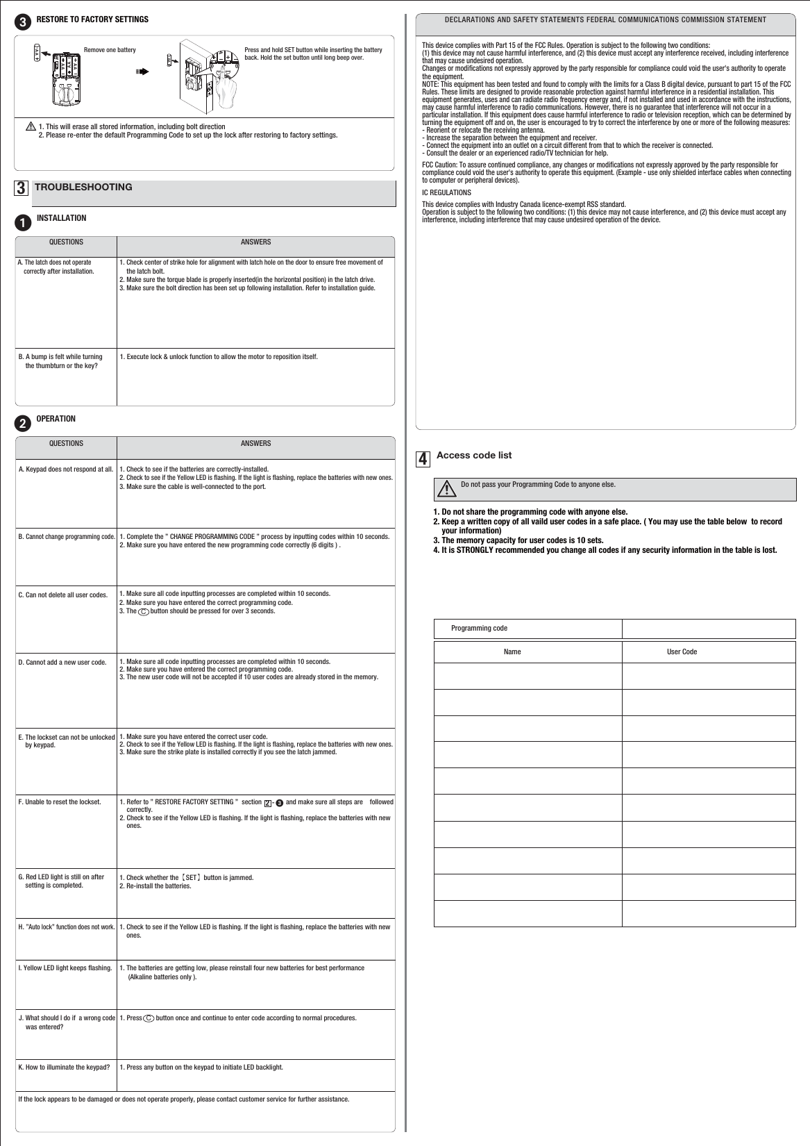 1. Press        button once and continue to enter code according to normal procedures.CProgramming codeName User Code1. Do not share the programming code with anyone else.2. Keep a written copy of all vaild user codes in a safe place. ( You may use the table below  to record     your information)3. The memory capacity for user codes is 10 sets.4. It is STRONGLY recommended you change all codes if any security information in the table is lost.1. Make sure all code inputting processes are completed within 10 seconds.2. Make sure you have entered the correct programming code.3. The        button should be pressed for over 3 seconds. C1. Make sure all code inputting processes are completed within 10 seconds.2. Make sure you have entered the correct programming code.3. The new user code will not be accepted if 10 user codes are already stored in the memory.1. Make sure you have entered the correct user code.2. Check to see if the Yellow LED is ﬂashing. If the light is ﬂashing, replace the batteries with new ones.3. Make sure the strike plate is installed correctly if you see the latch jammed.1. Refer to ” RESTORE FACTORY SETTING ”  section              and make sure all steps are    followed     correctly.2. Check to see if the Yellow LED is ﬂashing. If the light is ﬂashing, replace the batteries with new     ones. -     321. Check whether the【SET】button is jammed.2. Re-install the batteries.1. The batteries are getting low, please reinstall four new batteries for best performance     (Alkaline batteries only ).1. Press any button on the keypad to initiate LED backlight.3TROUBLESHOOTING1INSTALLATIONANSWERSQUESTIONSA. The latch does not operate     correctly after installation. 1. Check center of strike hole for alignment with latch hole on the door to ensure free movement of     the latch bolt.2. Make sure the torque blade is properly inserted(in the horizontal position) in the latch drive.3. Make sure the bolt direction has been set up following installation. Refer to installation guide.B. A bump is felt while turning      the thumbturn or the key?1. Execute lock &amp; unlock function to allow the motor to reposition itself.2OPERATIONANSWERSQUESTIONSA. Keypad does not respond at all. 1. Check to see if the batteries are correctly-installed.2. Check to see if the Yellow LED is ﬂashing. If the light is ﬂashing, replace the batteries with new ones.3. Make sure the cable is well-connected to the port.B. Cannot change programming code. 1. Complete the ” CHANGE PROGRAMMING CODE ” process by inputting codes within 10 seconds.2. Make sure you have entered the new programming code correctly (6 digits ) .D. Cannot add a new user code.  C. Can not delete all user codes. E. The lockset can not be unlocked     by keypad. 4Access code listDo not pass your Programming Code to anyone else.F. Unable to reset the lockset. H. ”Auto lock” function does not work.G. Red LED light is still on after     setting is completed. I. Yellow LED light keeps ﬂashing.J. What should I do if  a wrong code     was entered? K. How to illuminate the keypad? 3RESTORE TO FACTORY SETTINGS Press and hold SET button while inserting the battery back. Hold the set button until long beep over.Remove one battery1. This will erase all stored information, including bolt direction 2. Please re-enter the default Programming Code to set up the lock after restoring tofactory settings. AAAAAAAAAAAAAADECLARATIONS AND SAFETY STATEMENTS FEDERAL COMMUNICATIONS COMMISSION STATEMENTThis device complies with Part 15 of the FCC Rules. Operation is subject to the following two conditions: (1) this device may not cause harmful interference, and (2) this device must accept any interference received, including interference that may cause undesired operation. Changes or modiﬁcations not expressly approved by the party responsible for compliance could void the user&apos;s authority to operate the equipment. NOTE: This equipment has been tested and found to comply with the limits for a Class B digital device, pursuant to part 15 of the FCC Rules. These limits are designed to provide reasonable protection against harmful interference in a residential installation. This equipment generates, uses and can radiate radio frequency energy and, if not installed and used in accordance with the instructions, may cause harmful interference to radio communications. However, there is no guarantee that interference will not occur in a particular installation. If this equipment does cause harmful interference to radio or television reception, which can be determined by turning the equipment off and on, the user is encouraged to try to correct the interference by one or more of the following measures: - Reorient or relocate the receiving antenna. - Increase the separation between the equipment and receiver. - Connect the equipment into an outlet on a circuit different from that to which the receiver is connected. - Consult the dealer or an experienced radio/TV technician for help.FCC Caution: To assure continued compliance, any changes or modiﬁcations not expressly approved by the party responsible for compliance could void the user&apos;s authority to operate this equipment. (Example - use only shielded interface cables when connecting to computer or peripheral devices).IC REGULATIONSThis device complies with Industry Canada licence-exempt RSS standard. Operation is subject to the following two conditions: (1) this device may not cause interference, and (2) this device must accept any interference, including interference that may cause undesired operation of the device.1. Check to see if the Yellow LED is ﬂashing. If the light is ﬂashing, replace the batteries with new     ones.If the lock appears to be damaged or does not operate properly, please contact customer service for further assistance.