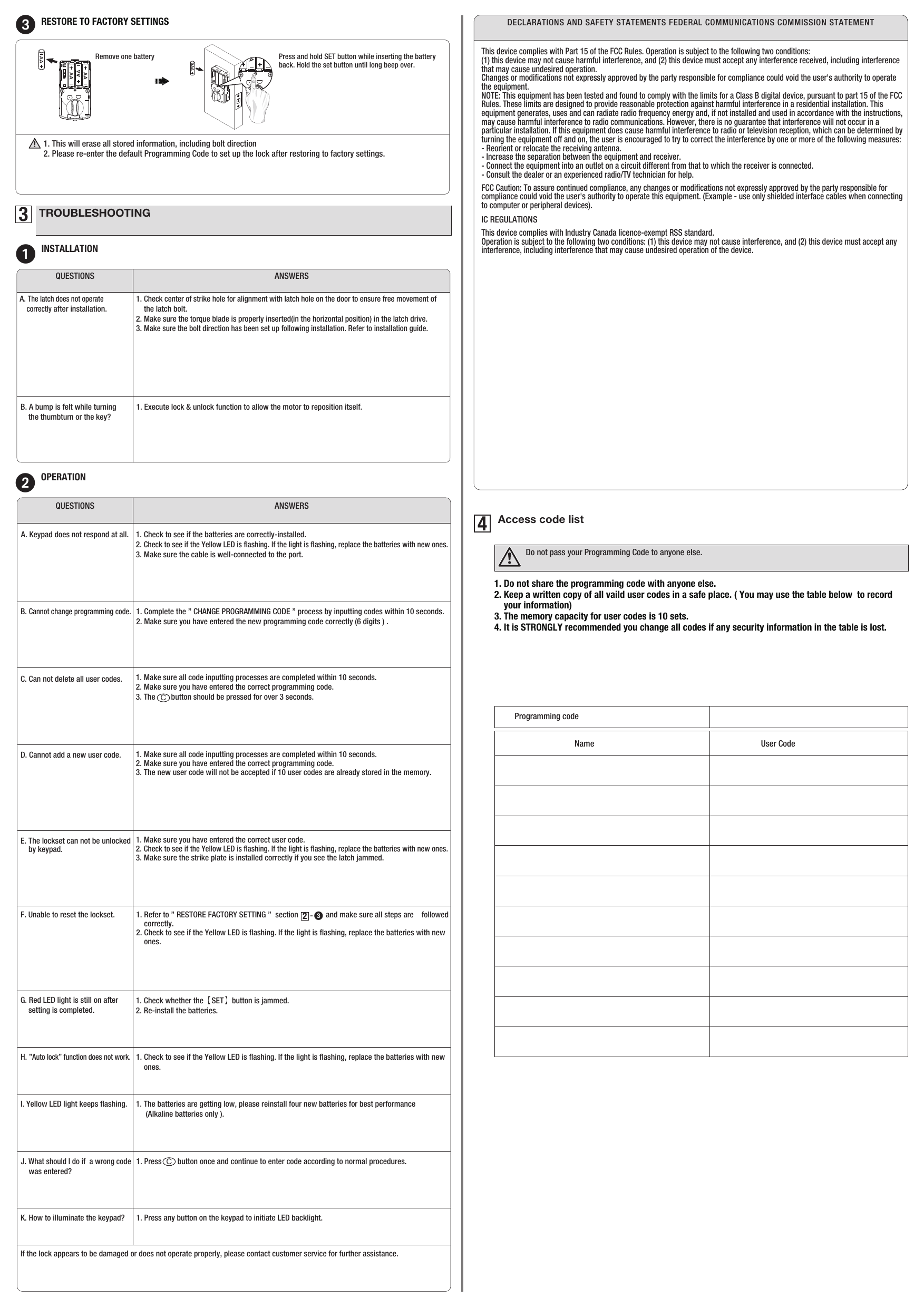 1. Press        button once and continue to enter code according to normal procedures.CProgramming codeName  User Code1. Do not share the programming code with anyone else.2. Keep a written copy of all vaild user codes in a safe place. ( You may use the table below  to record     your information)3. The memory capacity for user codes is 10 sets.4. It is STRONGLY recommended you change all codes if any security information in the table is lost.1. Make sure all code inputting processes are completed within 10 seconds.2. Make sure you have entered the correct programming code.3. The        button should be pressed for over 3 seconds. C1. Make sure all code inputting processes are completed within 10 seconds.2. Make sure you have entered the correct programming code.3. The new user code will not be accepted if 10 user codes are already stored in the memory.1. Make sure you have entered the correct user code.2. Check to see if the Yellow LED is ﬂashing. If the light is ﬂashing, replace the batteries with new ones.3. Make sure the strike plate is installed correctly if you see the latch jammed.1. Refer to ” RESTORE FACTORY SETTING ”  section              and make sure all steps are    followed     correctly.2. Check to see if the Yellow LED is ﬂashing. If the light is ﬂashing, replace the batteries with new     ones. -     321. Check whether the【SET】button is jammed.2. Re-install the batteries.1. The batteries are getting low, please reinstall four new batteries for best performance     (Alkaline batteries only ).1. Press any button on the keypad to initiate LED backlight.3TROUBLESHOOTING1INSTALLATIONANSWERSQUESTIONSA. The latch does not operate     correctly after installation. 1. Check center of strike hole for alignment with latch hole on the door to ensure free movement of     the latch bolt.2. Make sure the torque blade is properly inserted(in the horizontal position) in the latch drive.3. Make sure the bolt direction has been set up following installation. Refer to installation guide.B. A bump is felt while turning      the thumbturn or the key?1. Execute lock &amp; unlock function to allow the motor to reposition itself.2OPERATIONANSWERSQUESTIONSA. Keypad does not respond at all. 1. Check to see if the batteries are correctly-installed.2. Check to see if the Yellow LED is ﬂashing. If the light is ﬂashing, replace the batteries with new ones.3. Make sure the cable is well-connected to the port.B. Cannot change programming code. 1. Complete the ” CHANGE PROGRAMMING CODE ” process by inputting codes within 10 seconds.2. Make sure you have entered the new programming code correctly (6 digits ) .D. Cannot add a new user code.  C. Can not delete all user codes. E. The lockset can not be unlocked     by keypad. 4Access code listDo not pass your Programming Code to anyone else.F. Unable to reset the lockset. H. ”Auto lock” function does not work.G. Red LED light is still on after     setting is completed. I. Yellow LED light keeps ﬂashing.J. What should I do if  a wrong code     was entered? K. How to illuminate the keypad? 3RESTORE TO FACTORY SETTINGS Press and hold SET button while inserting the battery back. Hold the set button until long beep over.Remove one battery1. This will erase all stored information, including bolt direction 2. Please re-enter the default Programming Code to set up the lock after restoring tofactory settings. AAAAAAAAAAAAAAAAAADECLARATIONS AND SAFETY STATEMENTS FEDERAL COMMUNICATIONS COMMISSION STATEMENTThis device complies with Part 15 of the FCC Rules. Operation is subject to the following two conditions: (1) this device may not cause harmful interference, and (2) this device must accept any interference received, including interference that may cause undesired operation. Changes or modiﬁcations not expressly approved by the party responsible for compliance could void the user&apos;s authority to operate the equipment. NOTE: This equipment has been tested and found to comply with the limits for a Class B digital device, pursuant to part 15 of the FCC Rules. These limits are designed to provide reasonable protection against harmful interference in a residential installation. This equipment generates, uses and can radiate radio frequency energy and, if not installed and used in accordance with the instructions, may cause harmful interference to radio communications. However, there is no guarantee that interference will not occur in a particular installation. If this equipment does cause harmful interference to radio or television reception, which can be determined by turning the equipment off and on, the user is encouraged to try to correct the interference by one or more of the following measures: - Reorient or relocate the receiving antenna. - Increase the separation between the equipment and receiver. - Connect the equipment into an outlet on a circuit different from that to which the receiver is connected. - Consult the dealer or an experienced radio/TV technician for help.FCC Caution: To assure continued compliance, any changes or modiﬁcations not expressly approved by the party responsible for compliance could void the user&apos;s authority to operate this equipment. (Example - use only shielded interface cables when connecting to computer or peripheral devices).IC REGULATIONSThis device complies with Industry Canada licence-exempt RSS standard. Operation is subject to the following two conditions: (1) this device may not cause interference, and (2) this device must accept any interference, including interference that may cause undesired operation of the device.1. Check to see if the Yellow LED is ﬂashing. If the light is ﬂashing, replace the batteries with new     ones.If the lock appears to be damaged or does not operate properly, please contact customer service for further assistance.