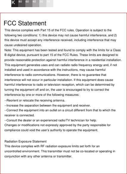 This device complies with Part 15 of the FCC rules. Operation is subject to the following two conditions: 1) this device may not cause harmful interference, and 2) this device must accept any interference received, including interference that may cause undesired operation.Note: This equipment has been tested and found to comply with the limits for a ClassB digital device, pursuant to part 15 of the FCC Rules. These limits are designed toprovide reasonable protection against harmful interference in a residential installation.This equipment generates uses and can radiate radio frequency energy and, if not installed and used in accordance with the instructions, may cause harmful interference to radio communications. However, there is no guarantee that interference will not occur in particular installation. If this equipment does cause harmful interference to radio or television reception, which can be determined by turning the equipment off and on, the user is encouraged to try to correct the interference by one or more of the following measures:--Reorient or relocate the receiving antenna.--Increase the separation between the equipment and receiver.--Connect the equipment into an outlet on a circuit different from that to which the receiver is connected.--Consult the dealer or an experienced radio/TV technician for help.Changes or modifications not expressly approved by the party responsible for compliance could void the user’s authority to operate the equipment.Radiation Exposure StatementThis device complies with RF radiation exposure limits set forth for an uncontrolled environment. This transmitter must not be co-located or operating in conjunction with any other antenna or transmitter.FCC Statement