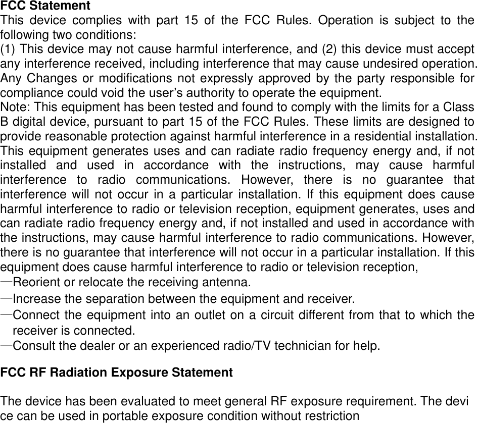 FCC Statement This  device  complies  with  part  15  of  the  FCC  Rules.  Operation  is  subject  to  the following two conditions: (1) This device may not cause harmful interference, and (2) this device must accept any interference received, including interference that may cause undesired operation. Any Changes or modifications not expressly approved by the party responsible for compliance could void the user’s authority to operate the equipment. Note: This equipment has been tested and found to comply with the limits for a Class B digital device, pursuant to part 15 of the FCC Rules. These limits are designed to provide reasonable protection against harmful interference in a residential installation. This equipment generates uses and can radiate radio frequency energy and, if not installed  and  used  in  accordance  with  the  instructions,  may  cause  harmful interference  to  radio  communications.  However,  there  is  no  guarantee  that interference will not  occur  in  a particular installation. If this equipment does  cause harmful interference to radio or television reception, equipment generates, uses and can radiate radio frequency energy and, if not installed and used in accordance with the instructions, may cause harmful interference to radio communications. However, there is no guarantee that interference will not occur in a particular installation. If this equipment does cause harmful interference to radio or television reception, —Reorient or relocate the receiving antenna. —Increase the separation between the equipment and receiver. —Connect the equipment into an outlet on a circuit different from that to which the receiver is connected. —Consult the dealer or an experienced radio/TV technician for help.  FCC RF Radiation Exposure Statement  The device has been evaluated to meet general RF exposure requirement. The device can be used in portable exposure condition without restriction  