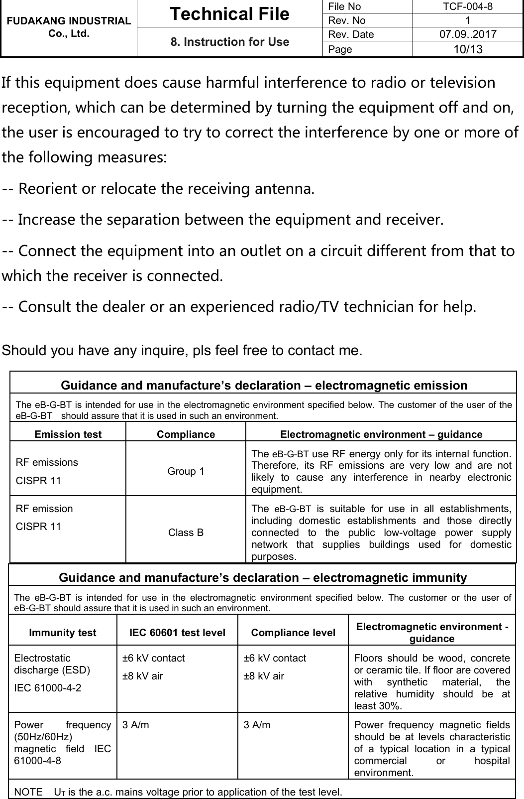 FUDAKANG INDUSTRIALTechnical FileFile NoTCF-004-8Rev. No1Co., Ltd.8. Instruction for UseRev. Date07.09..2017Page10/13If this equipment does cause harmful interference to radio or televisionreception, which can be determined by turning the equipment off and on,the user is encouraged to try to correct the interference by one or more ofthe following measures:-- Reorient or relocate the receiving antenna.-- Increase the separation between the equipment and receiver.-- Connect the equipment into an outlet on a circuit different from that towhich the receiver is connected.-- Consult the dealer or an experienced radio/TV technician for help.Should you have any inquire, pls feel free to contact me.Guidance and manufacture’s declaration – electromagnetic emissionThe eB-G-BT is intended for use in the electromagnetic environment specified below. The customer of the user of theeB-G-BT should assure that it is used in such an environment.Emission testComplianceElectromagnetic environment – guidanceRF emissionsCISPR 11Group 1The eB-G-BT use RF energy only for its internal function.Therefore, its RF emissions are very low and are notlikely to cause any interference in nearby electronicequipment.RF emissionCISPR 11Class BThe eB-G-BT is suitable for use in all establishments,including domestic establishments and those directlyconnected to the public low-voltage power supplynetwork that supplies buildings used for domesticpurposes.Guidance and manufacture’s declaration – electromagnetic immunityThe eB-G-BT is intended for use in the electromagnetic environment specified below. The customer or the user ofeB-G-BT should assure that it is used in such an environment.Immunity testIEC 60601 test levelCompliance levelElectromagnetic environment -guidanceElectrostaticdischarge (ESD)IEC 61000-4-2±6 kV contact±8 kV air±6 kV contact±8 kV airFloors should be wood, concreteor ceramic tile. If floor are coveredwith synthetic material, therelative humidity should be atleast 30%.Power frequency(50Hz/60Hz)magnetic field IEC61000-4-83 A/m3 A/mPower frequency magnetic fieldsshould be at levels characteristicof a typical location in a typicalcommercial or hospitalenvironment.NOTE UTis the a.c. mains voltage prior to application of the test level.