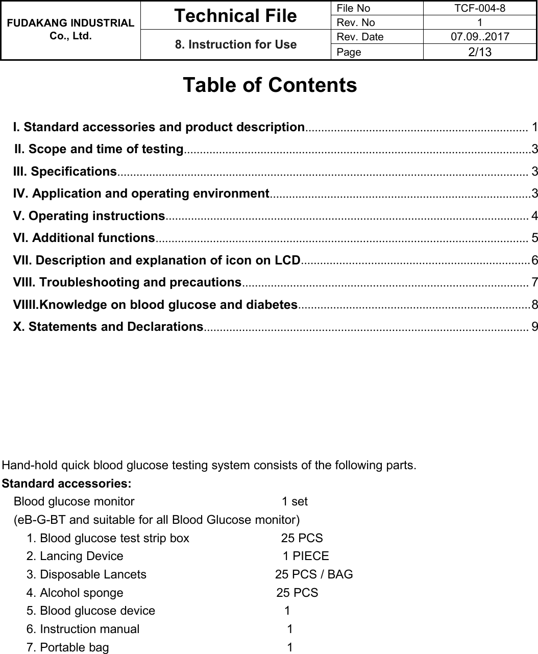 FUDAKANG INDUSTRIALTechnical FileFile NoTCF-004-8Rev. No1Co., Ltd.8. Instruction for UseRev. Date07.09..2017Page2/13Table of ContentsI. Standard accessories and product description...................................................................... 1II. Scope and time of testing.............................................................................................................3III. Specifications................................................................................................................................. 3IV. Application and operating environment..................................................................................3V. Operating instructions.................................................................................................................. 4VI. Additional functions..................................................................................................................... 5VII. Description and explanation of icon on LCD........................................................................6VIII. Troubleshooting and precautions.......................................................................................... 7VIIII.Knowledge on blood glucose and diabetes.........................................................................8X. Statements and Declarations...................................................................................................... 9Hand-hold quick blood glucose testing system consists of the following parts.Standard accessories:Blood glucose monitor 1 set(eB-G-BT and suitable for all Blood Glucose monitor)1. Blood glucose test strip box 25 PCS2. Lancing Device 1 PIECE3. Disposable Lancets 25 PCS / BAG4. Alcohol sponge 25 PCS5. Blood glucose device 16. Instruction manual 17. Portable bag 1