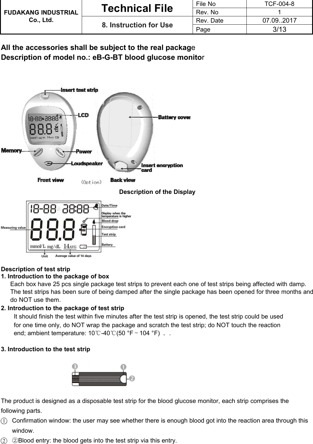 FUDAKANG INDUSTRIALTechnical FileFile NoTCF-004-8Rev. No1Co., Ltd.8. Instruction for UseRev. Date07.09..2017Page3/13All the accessories shall be subject to the real packageDescription of model no.: eB-G-BT blood glucose monitorDescription of the DisplayDescription of test strip1. Introduction to the package of boxEach box have 25 pcs single package test strips to prevent each one of test strips being affected with damp.The test strips has been sure of being damped after the single package has been opened for three months anddo NOT use them.2. Introduction to the package of test stripIt should finish the test within five minutes after the test strip is opened, the test strip could be usedfor one time only, do NOT wrap the package and scratch the test strip; do NOT touch the reactionend; ambient temperature: 10℃-40℃(50 °F～104 °F) 。.3. Introduction to the test stripThe product is designed as a disposable test strip for the blood glucose monitor, each strip comprises thefollowing parts.1Confirmation window: the user may see whether there is enough blood got into the reaction area through thiswindow.2②Blood entry: the blood gets into the test strip via this entry.