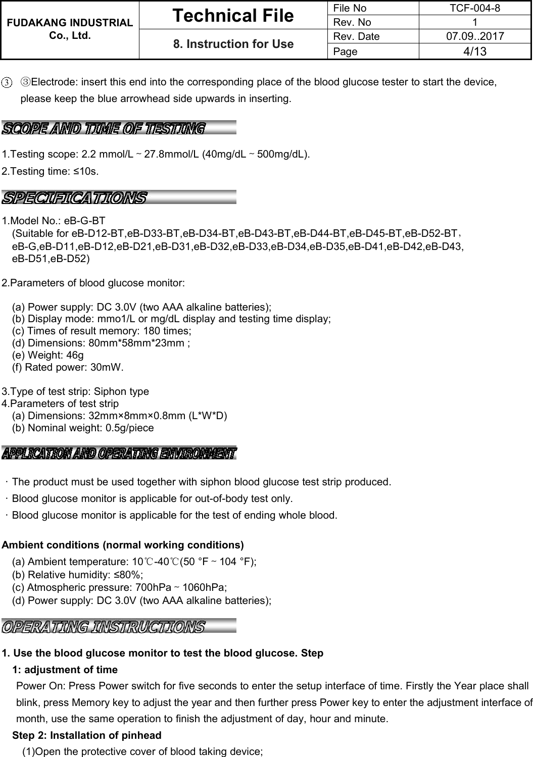 FUDAKANG INDUSTRIALTechnical FileFile NoTCF-004-8Rev. No1Co., Ltd.8. Instruction for UseRev. Date07.09..2017Page4/133③Electrode: insert this end into the corresponding place of the blood glucose tester to start the device,please keep the blue arrowhead side upwards in inserting.1.Testing scope: 2.2 mmol/L～27.8mmol/L (40mg/dL～500mg/dL).2.Testing time: ≤10s.1.Model No.: eB-G-BT(Suitable for eB-D12-BT,eB-D33-BT,eB-D34-BT,eB-D43-BT,eB-D44-BT,eB-D45-BT,eB-D52-BT，eB-G,eB-D11,eB-D12,eB-D21,eB-D31,eB-D32,eB-D33,eB-D34,eB-D35,eB-D41,eB-D42,eB-D43,eB-D51,eB-D52)2.Parameters of blood glucose monitor:(a) Power supply: DC 3.0V (two AAA alkaline batteries);(b) Display mode: mmo1/L or mg/dL display and testing time display;(c) Times of result memory: 180 times;(d) Dimensions: 80mm*58mm*23mm ;(e) Weight: 46g(f) Rated power: 30mW.3.Type of test strip: Siphon type4.Parameters of test strip(a) Dimensions: 32mm×8mm×0.8mm (L*W*D)(b) Nominal weight: 0.5g/piece·The product must be used together with siphon blood glucose test strip produced.·Blood glucose monitor is applicable for out-of-body test only.·Blood glucose monitor is applicable for the test of ending whole blood.Ambient conditions (normal working conditions)(a) Ambient temperature: 10℃-40℃(50 °F～104 °F);(b) Relative humidity: ≤80%;(c) Atmospheric pressure: 700hPa～1060hPa;(d) Power supply: DC 3.0V (two AAA alkaline batteries);1. Use the blood glucose monitor to test the blood glucose. Step1: adjustment of timePower On: Press Power switch for five seconds to enter the setup interface of time. Firstly the Year place shallblink, press Memory key to adjust the year and then further press Power key to enter the adjustment interface ofmonth, use the same operation to finish the adjustment of day, hour and minute.Step 2: Installation of pinhead(1)Open the protective cover of blood taking device;