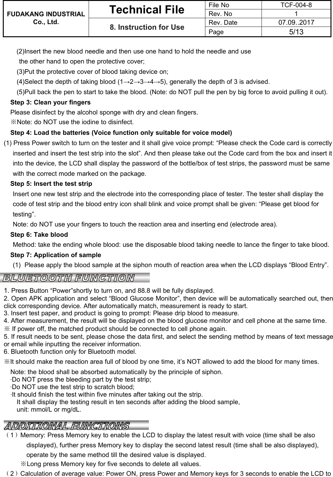 FUDAKANG INDUSTRIALTechnical FileFile NoTCF-004-8Rev. No1Co., Ltd.8. Instruction for UseRev. Date07.09..2017Page5/13(2)Insert the new blood needle and then use one hand to hold the needle and usethe other hand to open the protective cover;(3)Put the protective cover of blood taking device on;(4)Select the depth of taking blood (1→2→3→4→5), generally the depth of 3 is advised.(5)Pull back the pen to start to take the blood. (Note: do NOT pull the pen by big force to avoid pulling it out).Step 3: Clean your fingersPlease disinfect by the alcohol sponge with dry and clean fingers.※Note: do NOT use the iodine to disinfect.Step 4: Load the batteries (Voice function only suitable for voice model)(1) Press Power switch to turn on the tester and it shall give voice prompt: “Please check the Code card is correctlyinserted and insert the test strip into the slot”. And then please take out the Code card from the box and insert itinto the device, the LCD shall display the password of the bottle/box of test strips, the password must be samewith the correct mode marked on the package.Step 5: Insert the test stripInsert one new test strip and the electrode into the corresponding place of tester. The tester shall display thecode of test strip and the blood entry icon shall blink and voice prompt shall be given: “Please get blood fortesting”.Note: do NOT use your fingers to touch the reaction area and inserting end (electrode area).Step 6: Take bloodMethod: take the ending whole blood: use the disposable blood taking needle to lance the finger to take blood.Step 7: Application of sample(1) Please apply the blood sample at the siphon mouth of reaction area when the LCD displays “Blood Entry”.1. Press Button “Power”shortly to turn on, and 88.8 will be fully displayed.2. Open APK application and select “Blood Glucose Monitor”, then device will be automatically searched out, thenclick corresponding device. After automatically match, measurement is ready to start.3. Insert test paper, and product is going to prompt: Please drip blood to measure.4. After measurement, the result will be displayed on the blood glucose monitor and cell phone at the same time.※If power off, the matched product should be connected to cell phone again.5. If result needs to be sent, please chose the data first, and select the sending method by means of text messageor email while inputting the receiver information.6. Bluetooth function only for Bluetooth model.※It should make the reaction area full of blood by one time, it’s NOT allowed to add the blood for many times.Note: the blood shall be absorbed automatically by the principle of siphon.·Do NOT press the bleeding part by the test strip;·Do NOT use the test strip to scratch blood;·It should finish the test within five minutes after taking out the strip.It shall display the testing result in ten seconds after adding the blood sample,unit: mmol/L or mg/dL.（1）Memory: Press Memory key to enable the LCD to display the latest result with voice (time shall be alsodisplayed), further press Memory key to display the second latest result (time shall be also displayed),operate by the same method till the desired value is displayed.※Long press Memory key for five seconds to delete all values.（2）Calculation of average value: Power ON, press Power and Memory keys for 3 seconds to enable the LCD to