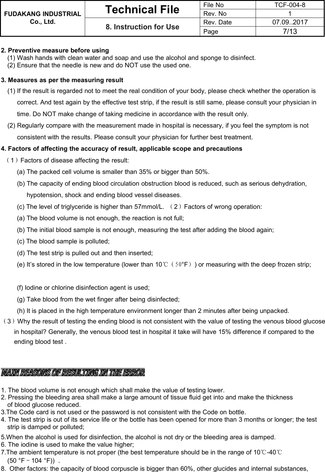 FUDAKANG INDUSTRIALTechnical FileFile NoTCF-004-8Rev. No1Co., Ltd.8. Instruction for UseRev. Date07.09..2017Page7/132. Preventive measure before using(1) Wash hands with clean water and soap and use the alcohol and sponge to disinfect.(2) Ensure that the needle is new and do NOT use the used one.3. Measures as per the measuring result(1) If the result is regarded not to meet the real condition of your body, please check whether the operation iscorrect. And test again by the effective test strip, if the result is still same, please consult your physician intime. Do NOT make change of taking medicine in accordance with the result only.(2) Regularly compare with the measurement made in hospital is necessary, if you feel the symptom is notconsistent with the results. Please consult your physician for further best treatment.4. Factors of affecting the accuracy of result, applicable scope and precautions（1）Factors of disease affecting the result:(a) The packed cell volume is smaller than 35% or bigger than 50%.(b) The capacity of ending blood circulation obstruction blood is reduced, such as serious dehydration,hypotension, shock and ending blood vessel diseases.(c) The level of triglyceride is higher than 57mmol/L. （2）Factors of wrong operation:(a) The blood volume is not enough, the reaction is not full;(b) The initial blood sample is not enough, measuring the test after adding the blood again;(c) The blood sample is polluted;(d) The test strip is pulled out and then inserted;(e) It’s stored in the low temperature (lower than 10℃（50°F）) or measuring with the deep frozen strip;(f) Iodine or chlorine disinfection agent is used;(g) Take blood from the wet finger after being disinfected;(h) It is placed in the high temperature environment longer than 2 minutes after being unpacked.（3）Why the result of testing the ending blood is not consistent with the value of testing the venous blood glucosein hospital? Generally, the venous blood test in hospital it take will have 15% difference if compared to theending blood test .1. The blood volume is not enough which shall make the value of testing lower.2. Pressing the bleeding area shall make a large amount of tissue fluid get into and make the thicknessof blood glucose reduced.3.The Code card is not used or the password is not consistent with the Code on bottle.4. The test strip is out of its service life or the bottle has been opened for more than 3 months or longer; the teststrip is damped or polluted;5.When the alcohol is used for disinfection, the alcohol is not dry or the bleeding area is damped.6. The iodine is used to make the value higher;7.The ambient temperature is not proper (the best temperature should be in the range of 10℃-40℃(50 °F～104 °F)) 。8. Other factors: the capacity of blood corpuscle is bigger than 60%, other glucides and internal substances,