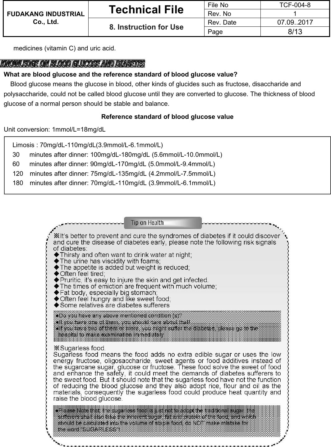 FUDAKANG INDUSTRIALTechnical FileFile NoTCF-004-8Rev. No1Co., Ltd.8. Instruction for UseRev. Date07.09..2017Page8/13medicines (vitamin C) and uric acid.What are blood glucose and the reference standard of blood glucose value?Blood glucose means the glucose in blood, other kinds of glucides such as fructose, disaccharide andpolysaccharide, could not be called blood glucose until they are converted to glucose. The thickness of bloodglucose of a normal person should be stable and balance.Reference standard of blood glucose valueUnit conversion: 1mmol/L=18mg/dLLimosis : 70mg/dL-110mg/dL(3.9mmol/L-6.1mmol/L)30 minutes after dinner: 100mg/dL-180mg/dL (5.6mmol/L-10.0mmol/L)60 minutes after dinner: 90mg/dL-170mg/dL (5.0mmol/L-9.4mmol/L)120 minutes after dinner: 75mg/dL-135mg/dL (4.2mmol/L-7.5mmol/L)180 minutes after dinner: 70mg/dL-110mg/dL (3.9mmol/L-6.1mmol/L)