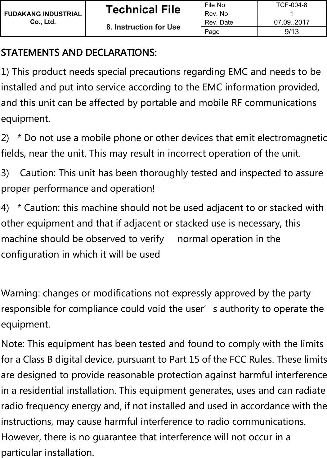 FUDAKANG INDUSTRIALTechnical FileFile NoTCF-004-8Rev. No1Co., Ltd.8. Instruction for UseRev. Date07.09..2017Page9/13STATEMENTS AND DECLARATIONS:1) This product needs special precautions regarding EMC and needs to beinstalled and put into service according to the EMC information provided,and this unit can be affected by portable and mobile RF communicationsequipment.2) * Do not use a mobile phone or other devices that emit electromagneticfields, near the unit. This may result in incorrect operation of the unit.3) Caution: This unit has been thoroughly tested and inspected to assureproper performance and operation!4) * Caution: this machine should not be used adjacent to or stacked withother equipment and that if adjacent or stacked use is necessary, thismachine should be observed to verify normal operation in theconfiguration in which it will be usedWarning: changes or modifications not expressly approved by the partyresponsible for compliance could void the user’s authority to operate theequipment.Note: This equipment has been tested and found to comply with the limitsfor a Class B digital device, pursuant to Part 15 of the FCC Rules. These limitsare designed to provide reasonable protection against harmful interferencein a residential installation. This equipment generates, uses and can radiateradio frequency energy and, if not installed and used in accordance with theinstructions, may cause harmful interference to radio communications.However, there is no guarantee that interference will not occur in aparticular installation.