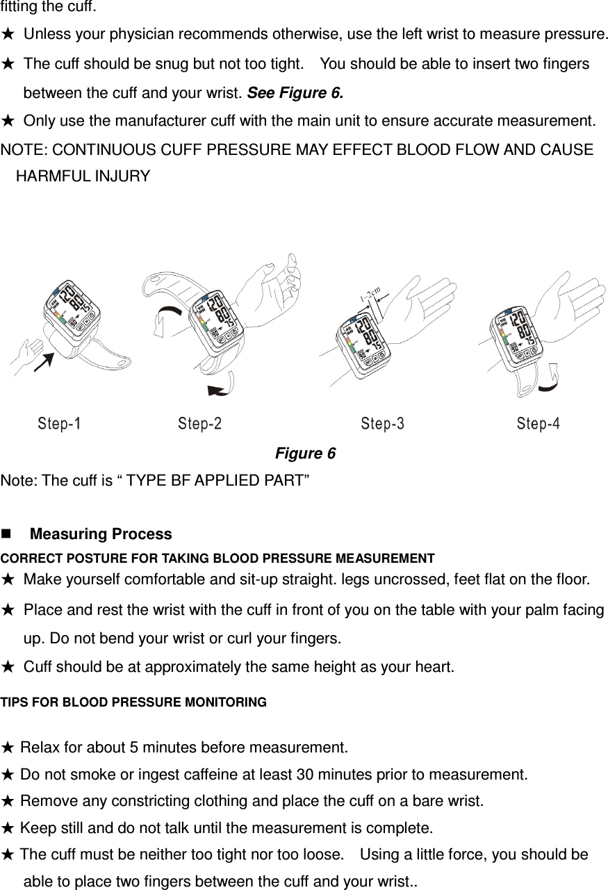 fitting the cuff. ★  Unless your physician recommends otherwise, use the left wrist to measure pressure. ★  The cuff should be snug but not too tight.    You should be able to insert two fingers between the cuff and your wrist. See Figure 6. ★  Only use the manufacturer cuff with the main unit to ensure accurate measurement. NOTE: CONTINUOUS CUFF PRESSURE MAY EFFECT BLOOD FLOW AND CAUSE HARMFUL INJURY                                      Figure 6 Note: The cuff is “ TYPE BF APPLIED PART”   Measuring Process CORRECT POSTURE FOR TAKING BLOOD PRESSURE MEASUREMENT ★  Cuff should be at approximately the same height as your heart. TIPS FOR BLOOD PRESSURE MONITORING  ★ Relax for about 5 minutes before measurement. ★ Do not smoke or ingest caffeine at least 30 minutes prior to measurement. ★ Remove any constricting clothing and place the cuff on a bare wrist. ★ Keep still and do not talk until the measurement is complete. ★ The cuff must be neither too tight nor too loose.    Using a little force, you should be able to place two fingers between the cuff and your wrist.. ★  Make yourself comfortable and sit-up straight. legs uncrossed, feet flat on the floor. ★  Place and rest the wrist with the cuff in front of you on the table with your palm facing up. Do not bend your wrist or curl your fingers. 