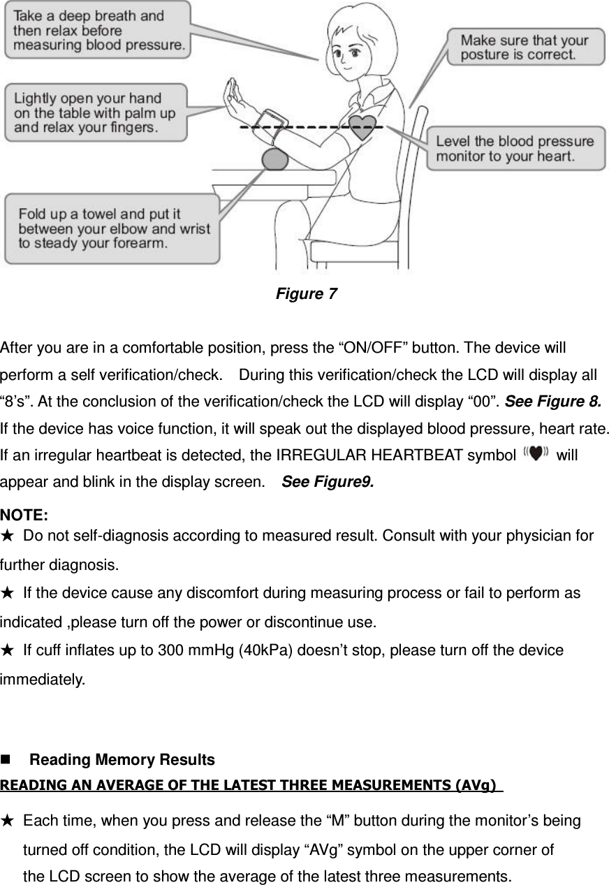  Figure 7  After you are in a comfortable position, press the “ON/OFF” button. The device will perform a self verification/check.    During this verification/check the LCD will display all “8’s”. At the conclusion of the verification/check the LCD will display “00”. See Figure 8. If the device has voice function, it will speak out the displayed blood pressure, heart rate.   If an irregular heartbeat is detected, the IRREGULAR HEARTBEAT symbol    will appear and blink in the display screen.    See Figure9.   NOTE:     ★  Do not self-diagnosis according to measured result. Consult with your physician for further diagnosis. ★  If the device cause any discomfort during measuring process or fail to perform as indicated ,please turn off the power or discontinue use. ★  If cuff inflates up to 300 mmHg (40kPa) doesn’t stop, please turn off the device immediately.    Reading Memory Results READING AN AVERAGE OF THE LATEST THREE MEASUREMENTS (AVg)     ★  Each time, when you press and release the “M” button during the monitor’s being         turned off condition, the LCD will display “AVg” symbol on the upper corner of         the LCD screen to show the average of the latest three measurements. 