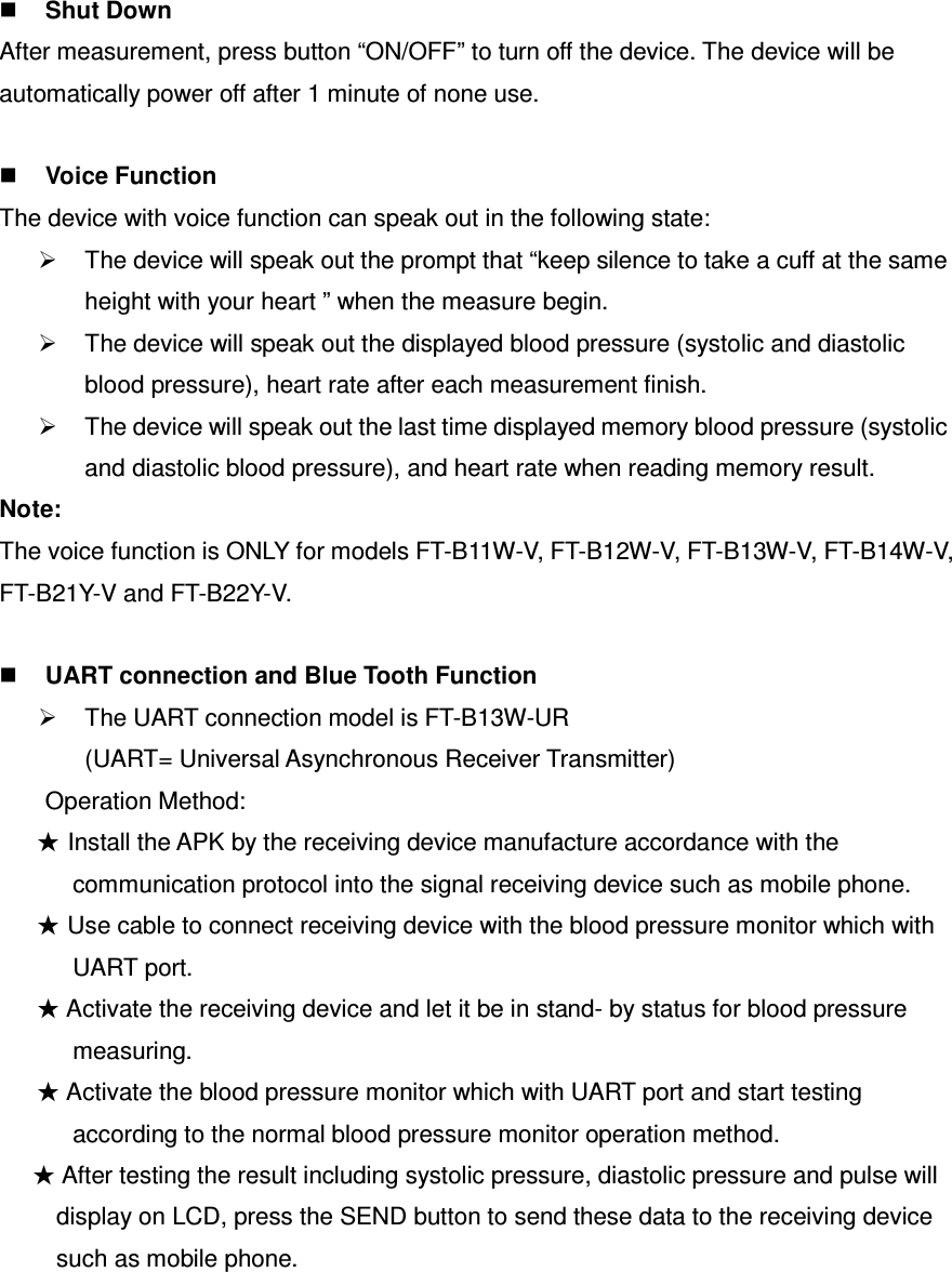  Shut Down After measurement, press button “ON/OFF” to turn off the device. The device will be automatically power off after 1 minute of none use.   Voice Function The device with voice function can speak out in the following state:   The device will speak out the prompt that “keep silence to take a cuff at the same height with your heart ” when the measure begin.   The device will speak out the displayed blood pressure (systolic and diastolic blood pressure), heart rate after each measurement finish.   The device will speak out the last time displayed memory blood pressure (systolic and diastolic blood pressure), and heart rate when reading memory result. Note: The voice function is ONLY for models FT-B11W-V, FT-B12W-V, FT-B13W-V, FT-B14W-V, FT-B21Y-V and FT-B22Y-V.   UART connection and Blue Tooth Function   The UART connection model is FT-B13W-UR   (UART= Universal Asynchronous Receiver Transmitter) Operation Method: ★ Install the APK by the receiving device manufacture accordance with the communication protocol into the signal receiving device such as mobile phone. ★ Use cable to connect receiving device with the blood pressure monitor which with UART port. ★ Activate the receiving device and let it be in stand- by status for blood pressure measuring. ★ Activate the blood pressure monitor which with UART port and start testing according to the normal blood pressure monitor operation method. ★ After testing the result including systolic pressure, diastolic pressure and pulse will display on LCD, press the SEND button to send these data to the receiving device such as mobile phone.    