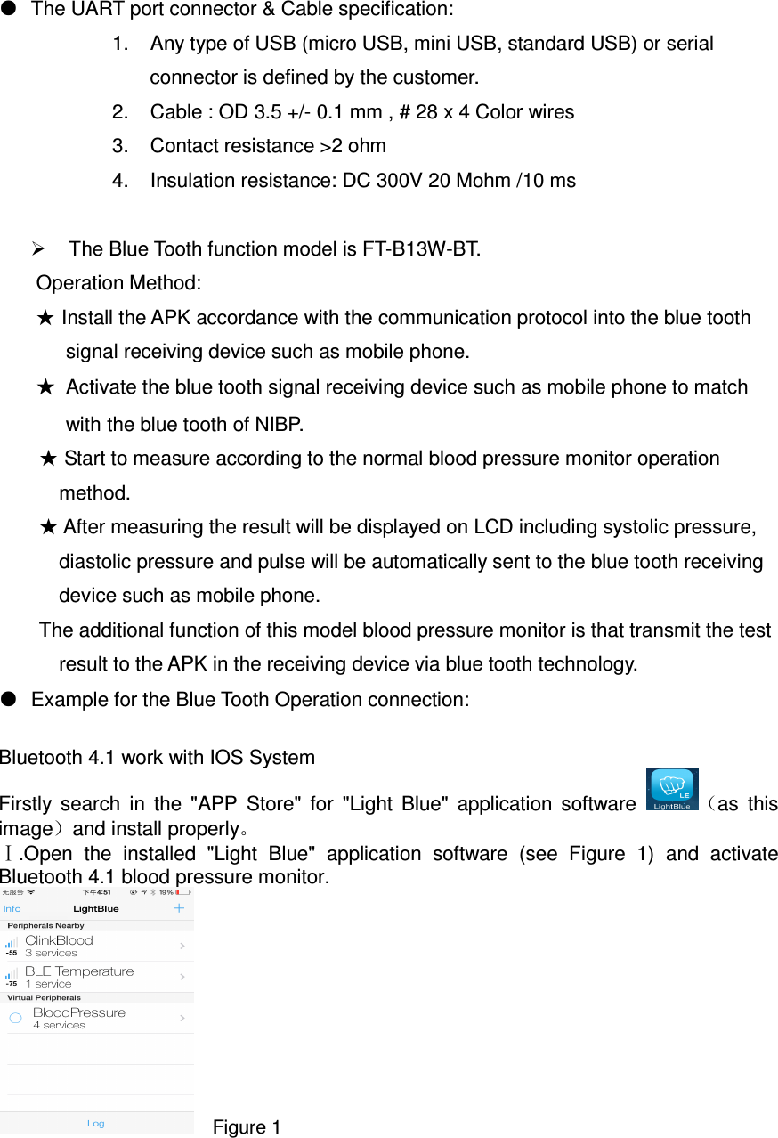 ●  The UART port connector &amp; Cable specification: 1.  Any type of USB (micro USB, mini USB, standard USB) or serial connector is defined by the customer. 2.  Cable : OD 3.5 +/- 0.1 mm , # 28 x 4 Color wires 3.  Contact resistance &gt;2 ohm   4.  Insulation resistance: DC 300V 20 Mohm /10 ms    The Blue Tooth function model is FT-B13W-BT. Operation Method: ★ Install the APK accordance with the communication protocol into the blue tooth signal receiving device such as mobile phone. ★  Activate the blue tooth signal receiving device such as mobile phone to match with the blue tooth of NIBP.       ★ Start to measure according to the normal blood pressure monitor operation method. ★ After measuring the result will be displayed on LCD including systolic pressure, diastolic pressure and pulse will be automatically sent to the blue tooth receiving device such as mobile phone. The additional function of this model blood pressure monitor is that transmit the test result to the APK in the receiving device via blue tooth technology.   ●  Example for the Blue Tooth Operation connection:  Bluetooth 4.1 work with IOS System     Firstly  search  in  the  &quot;APP  Store&quot;  for  &quot;Light  Blue&quot;  application  software  （as  this image）and install properly。 .Open  the  installed  &quot;Light  Blue&quot;  application  software  (see  Figure  1)  and  activate ⅠBluetooth 4.1 blood pressure monitor.     Figure 1  