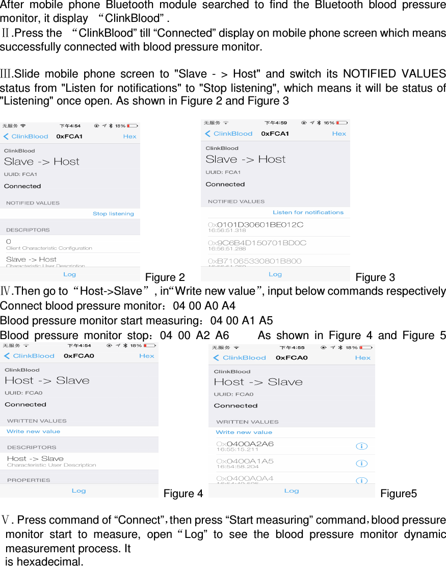 After  mobile  phone  Bluetooth  module  searched  to  find  the  Bluetooth  blood  pressure monitor, it display  “ClinkBlood” . Ⅱ.Press the  “ClinkBlood” till “Connected” display on mobile phone screen which means successfully connected with blood pressure monitor.      Ⅲ.Slide  mobile  phone  screen  to  &quot;Slave  -  &gt;  Host&quot;  and  switch  its  NOTIFIED  VALUES status from &quot;Listen for notifications&quot; to &quot;Stop listening&quot;, which means it will be status of &quot;Listening&quot; once open. As shown in Figure 2 and Figure 3   Figure 2        Figure 3 Ⅳ.Then go to “Host-&gt;Slave”  , in“Write new value”, input below commands respectively Connect blood pressure monitor：04 00 A0 A4 Blood pressure monitor start measuring：04 00 A1 A5 Blood  pressure  monitor  stop：04  00  A2  A6          As  shown  in  Figure  4  and  Figure  5    Figure 4    Figure5  Ⅴ. Press command of “Connect”，then press “Start measuring” command，blood pressure monitor  start  to  measure,  open“Log”  to  see  the  blood  pressure  monitor  dynamic measurement process. It is hexadecimal.   