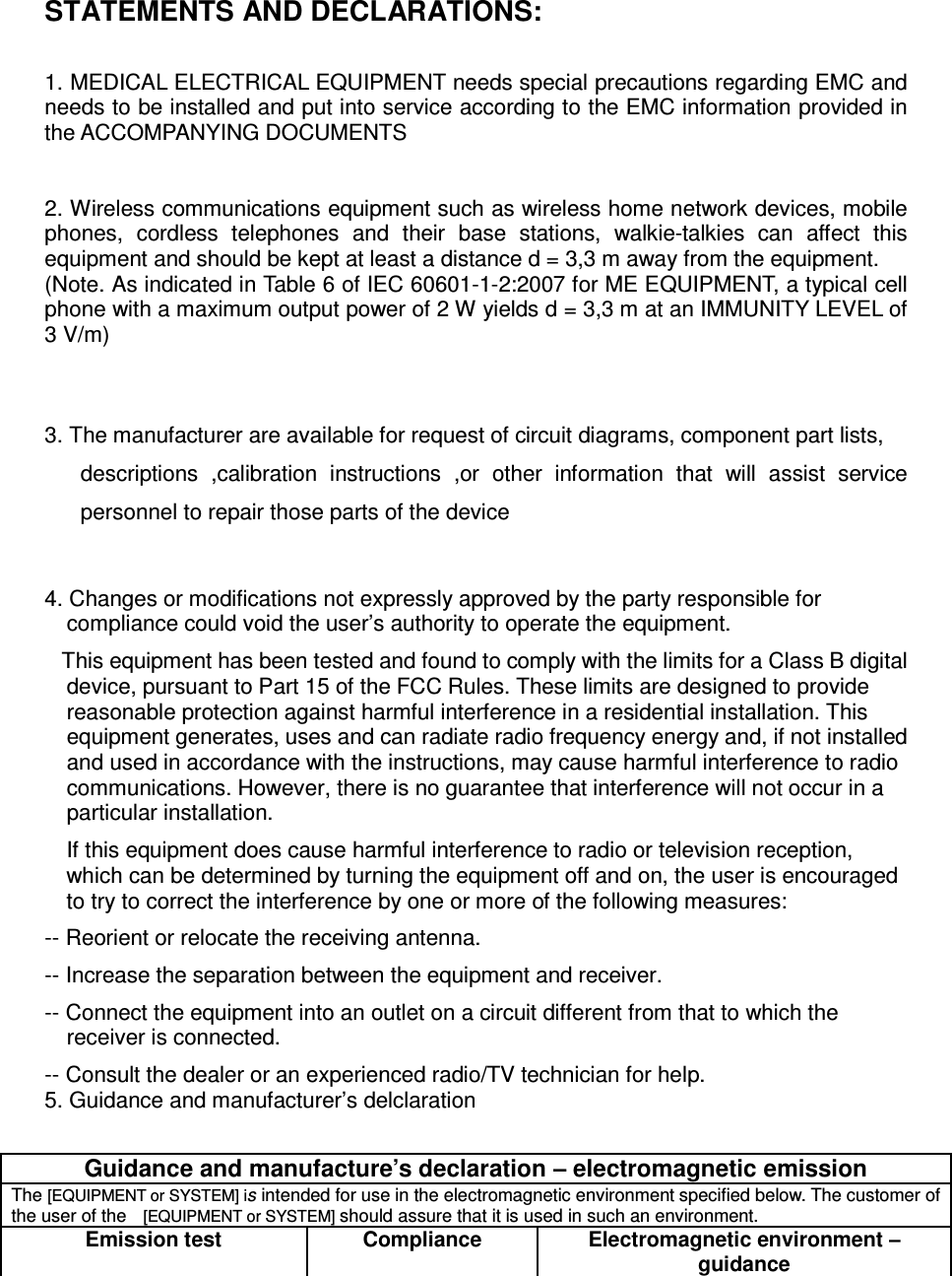 STATEMENTS AND DECLARATIONS:  1. MEDICAL ELECTRICAL EQUIPMENT needs special precautions regarding EMC and needs to be installed and put into service according to the EMC information provided in the ACCOMPANYING DOCUMENTS     2. Wireless communications equipment such as wireless home network devices, mobile phones,  cordless  telephones  and  their  base  stations,  walkie-talkies  can  affect  this equipment and should be kept at least a distance d = 3,3 m away from the equipment. (Note. As indicated in Table 6 of IEC 60601-1-2:2007 for ME EQUIPMENT, a typical cell phone with a maximum output power of 2 W yields d = 3,3 m at an IMMUNITY LEVEL of 3 V/m)   3. The manufacturer are available for request of circuit diagrams, component part lists, descriptions  ,calibration  instructions  ,or  other  information  that  will  assist  service personnel to repair those parts of the device  4. Changes or modifications not expressly approved by the party responsible for compliance could void the user’s authority to operate the equipment.    This equipment has been tested and found to comply with the limits for a Class B digital device, pursuant to Part 15 of the FCC Rules. These limits are designed to provide reasonable protection against harmful interference in a residential installation. This equipment generates, uses and can radiate radio frequency energy and, if not installed and used in accordance with the instructions, may cause harmful interference to radio communications. However, there is no guarantee that interference will not occur in a particular installation. If this equipment does cause harmful interference to radio or television reception, which can be determined by turning the equipment off and on, the user is encouraged to try to correct the interference by one or more of the following measures: -- Reorient or relocate the receiving antenna. -- Increase the separation between the equipment and receiver. -- Connect the equipment into an outlet on a circuit different from that to which the receiver is connected. -- Consult the dealer or an experienced radio/TV technician for help. 5. Guidance and manufacturer’s delclaration  Guidance and manufacture’s declaration – electromagnetic emission The [EQUIPMENT or SYSTEM] is intended for use in the electromagnetic environment specified below. The customer of the user of the  [EQUIPMENT or SYSTEM] should assure that it is used in such an environment. Emission test Compliance Electromagnetic environment – guidance 