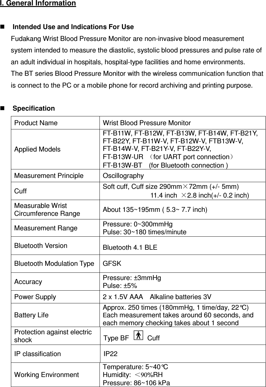 I. General Information   Intended Use and Indications For Use Fudakang Wrist Blood Pressure Monitor are non-invasive blood measurement system intended to measure the diastolic, systolic blood pressures and pulse rate of an adult individual in hospitals, hospital-type facilities and home environments. The BT series Blood Pressure Monitor with the wireless communication function that is connect to the PC or a mobile phone for record archiving and printing purpose.   Specification Product Name    Wrist Blood Pressure Monitor Applied Models FT-B11W, FT-B12W, FT-B13W, FT-B14W, FT-B21Y, FT-B22Y, FT-B11W-V, FT-B12W-V, FTB13W-V, FT-B14W-V, FT-B21Y-V, FT-B22Y-V,   FT-B13W-UR  （for UART port connection） FT-B13W-BT    (for Bluetooth connection ) Measurement Principle  Oscillography Cuff  Soft cuff, Cuff size 290mm×72mm (+/- 5mm)                             11.4 inch  ×2.8 inch(+/- 0.2 inch) Measurable Wrist Circumference Range  About 135~195mm ( 5.3~ 7.7 inch) Measurement Range  Pressure: 0~300mmHg Pulse: 30~180 times/minute Bluetooth Version  Bluetooth 4.1 BLE Bluetooth Modulation Type GFSK Accuracy  Pressure: ±3mmHg Pulse: ±5% Power Supply  2 x 1.5V AAA    Alkaline batteries 3V  Battery Life Approx. 250 times (180mmHg, 1 time/day, 22°C) Each measurement takes around 60 seconds, and each memory checking takes about 1 second Protection against electric shock  Type BF    Cuff IP classification  IP22 Working Environment Temperature: 5~40°C Humidity:  ＜90%RH   Pressure: 86~106 kPa 