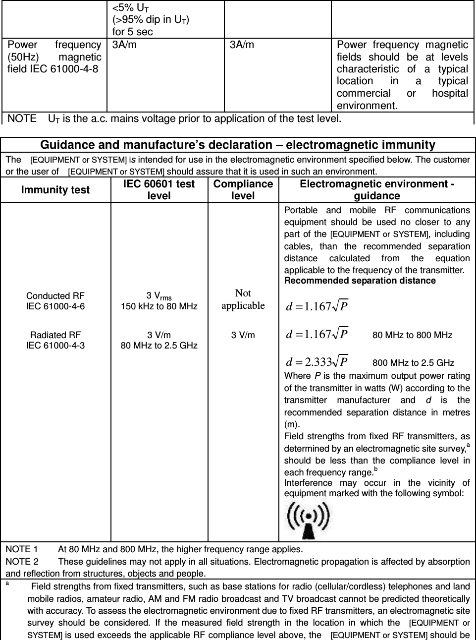 &lt;5% UT   (&gt;95% dip in UT) for 5 sec Power  frequency (50Hz)  magnetic field IEC 61000-4-8 3A/m  3A/m  Power  frequency  magnetic fields  should  be  at  levels characteristic  of  a  typical location  in  a  typical commercial  or  hospital environment. NOTE    UT is the a.c. mains voltage prior to application of the test level.  Guidance and manufacture’s declaration – electromagnetic immunity The    [EQUIPMENT or SYSTEM] is intended for use in the electromagnetic environment specified below. The customer or the user of    [EQUIPMENT or SYSTEM] should assure that it is used in such an environment. Immunity test IEC 60601 test level Compliance level Electromagnetic environment - guidance Conducted RF IEC 61000-4-6 3 Vrms 150 kHz to 80 MHz Not applicable Portable  and  mobile  RF  communications equipment  should  be  used  no  closer  to  any part of the  [EQUIPMENT or  SYSTEM], including cables,  than  the  recommended  separation distance  calculated  from  the  equation applicable to the frequency of the transmitter. Recommended separation distance  Pd 167.1=           Pd 167.1=         80 MHz to 800 MHz  Pd 333.2=         800 MHz to 2.5 GHz Where P is the maximum output power rating of the transmitter in watts (W) according to the transmitter  manufacturer  and  d  is  the recommended  separation  distance  in  metres (m). Field strengths from fixed RF  transmitters, as determined by an electromagnetic site survey,a should  be  less  than  the  compliance  level  in each frequency range.b Interference  may  occur  in  the  vicinity  of equipment marked with the following symbol:       Radiated RF IEC 61000-4-3  3 V/m 80 MHz to 2.5 GHz  3 V/m NOTE 1        At 80 MHz and 800 MHz, the higher frequency range applies. NOTE 2        These guidelines may not apply in all situations. Electromagnetic propagation is affected by absorption and reflection from structures, objects and people. a         Field strengths from fixed transmitters, such as base stations for radio (cellular/cordless) telephones and land mobile radios, amateur radio, AM and FM radio broadcast and TV broadcast cannot be predicted theoretically with accuracy. To assess the electromagnetic environment due to fixed RF transmitters, an electromagnetic site survey  should  be  considered.  If  the  measured  field  strength  in  the  location  in  which  the    [EQUIPMENT  or SYSTEM] is used exceeds the applicable RF compliance level above, the    [EQUIPMENT or SYSTEM] should be 