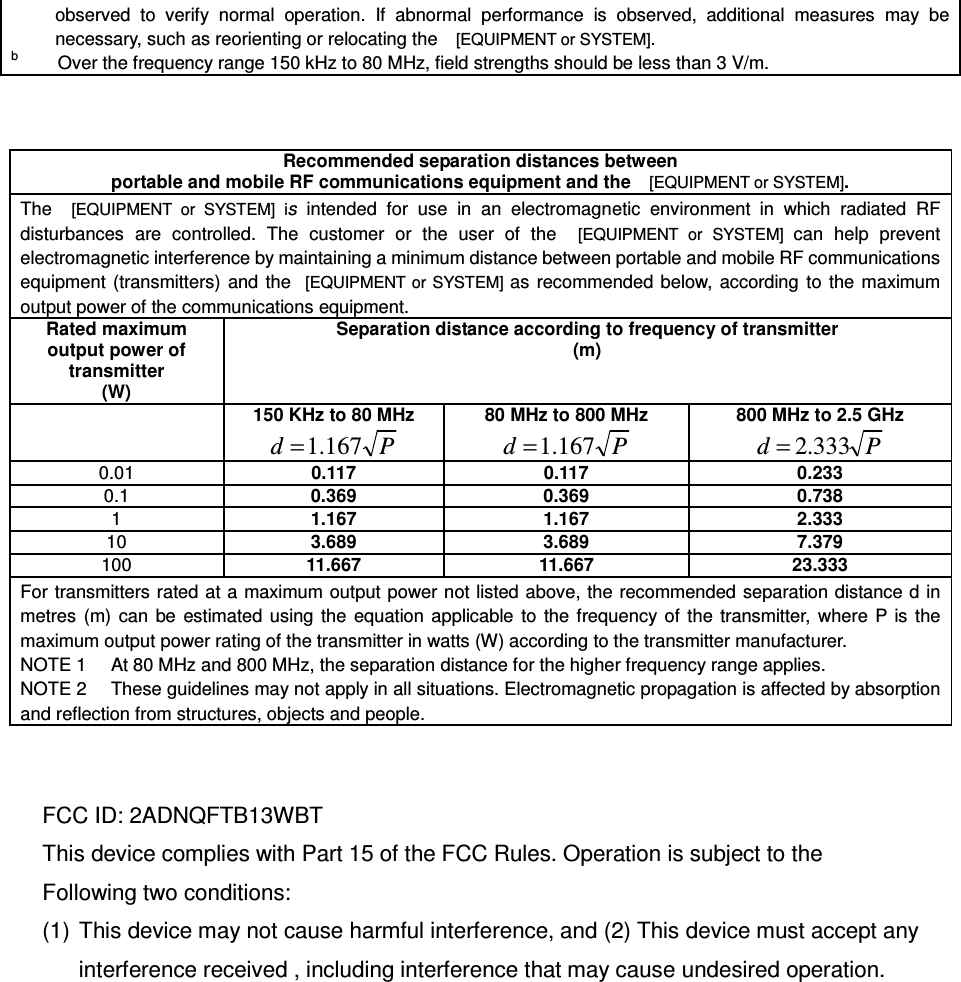 observed  to  verify  normal  operation.  If  abnormal  performance  is  observed,  additional  measures  may  be necessary, such as reorienting or relocating the    [EQUIPMENT or SYSTEM]. b        Over the frequency range 150 kHz to 80 MHz, field strengths should be less than 3 V/m.    Recommended separation distances between  portable and mobile RF communications equipment and the   [EQUIPMENT or SYSTEM]. The    [EQUIPMENT  or  SYSTEM]  is  intended  for  use  in  an  electromagnetic  environment  in  which  radiated  RF disturbances  are  controlled.  The  customer  or  the  user  of  the    [EQUIPMENT  or  SYSTEM]  can  help  prevent electromagnetic interference by maintaining a minimum distance between portable and mobile RF communications equipment  (transmitters)  and  the   [EQUIPMENT or SYSTEM] as  recommended  below,  according  to  the  maximum output power of the communications equipment. Rated maximum output power of transmitter (W) Separation distance according to frequency of transmitter (m)  150 KHz to 80 MHz Pd 167.1= 80 MHz to 800 MHz Pd 167.1= 800 MHz to 2.5 GHz Pd 333.2= 0.01 0.117 0.117 0.233 0.1 0.369 0.369 0.738 1 1.167 1.167 2.333 10 3.689 3.689 7.379 100 11.667 11.667 23.333 For transmitters rated at a maximum output power not listed above, the recommended separation distance d in metres  (m)  can  be  estimated  using  the  equation  applicable  to  the frequency of  the  transmitter,  where  P  is  the maximum output power rating of the transmitter in watts (W) according to the transmitter manufacturer. NOTE 1     At 80 MHz and 800 MHz, the separation distance for the higher frequency range applies. NOTE 2     These guidelines may not apply in all situations. Electromagnetic propagation is affected by absorption and reflection from structures, objects and people.   FCC ID: 2ADNQFTB13WBT   This device complies with Part 15 of the FCC Rules. Operation is subject to the   Following two conditions: (1)  This device may not cause harmful interference, and (2) This device must accept any interference received , including interference that may cause undesired operation.         