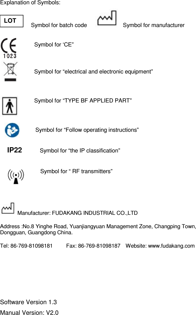 Explanation of Symbols:                       Symbol for batch code          Symbol for manufacturer          Symbol for ‘CE”                           Symbol for “electrical and electronic equipment”         Symbol for “TYPE BF APPLIED PART”   Symbol for “Follow operating instructions”  IP22          Symbol for “the IP classification”    Symbol for “ RF transmitters”   Manufacturer: FUDAKANG INDUSTRIAL CO.,LTD Address :No.8 Yinghe Road, Yuanjiangyuan Management Zone, Changping Town, Dongguan, Guangdong China. Tel: 86-769-81098181          Fax: 86-769-81098187    Website: www.fudakang.com     Software Version 1.3   Manual Version: V2.0 LOT 