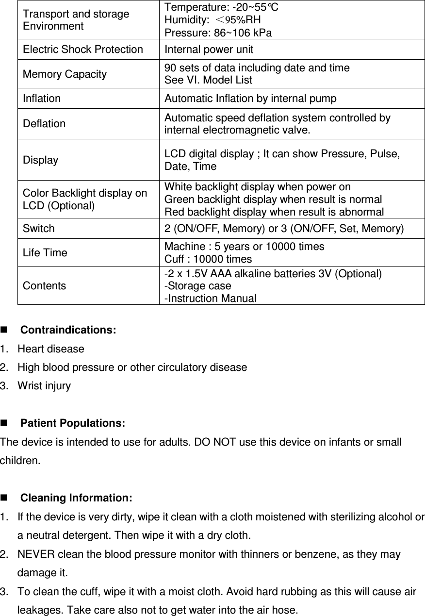 Transport and storage Environment   Temperature: -20~55°C Humidity:  ＜95%RH   Pressure: 86~106 kPa Electric Shock Protection  Internal power unit Memory Capacity  90 sets of data including date and time See VI. Model List Inflation  Automatic Inflation by internal pump Deflation  Automatic speed deflation system controlled by internal electromagnetic valve. Display  LCD digital display ; It can show Pressure, Pulse, Date, Time Color Backlight display on LCD (Optional) White backlight display when power on Green backlight display when result is normal Red backlight display when result is abnormal Switch  2 (ON/OFF, Memory) or 3 (ON/OFF, Set, Memory) Life Time  Machine : 5 years or 10000 times Cuff : 10000 times Contents -2 x 1.5V AAA alkaline batteries 3V (Optional) -Storage case   -Instruction Manual   Contraindications: 1.  Heart disease 2.  High blood pressure or other circulatory disease 3.  Wrist injury   Patient Populations: The device is intended to use for adults. DO NOT use this device on infants or small children.   Cleaning Information: 1.  If the device is very dirty, wipe it clean with a cloth moistened with sterilizing alcohol or a neutral detergent. Then wipe it with a dry cloth. 2.  NEVER clean the blood pressure monitor with thinners or benzene, as they may damage it. 3.  To clean the cuff, wipe it with a moist cloth. Avoid hard rubbing as this will cause air leakages. Take care also not to get water into the air hose.  