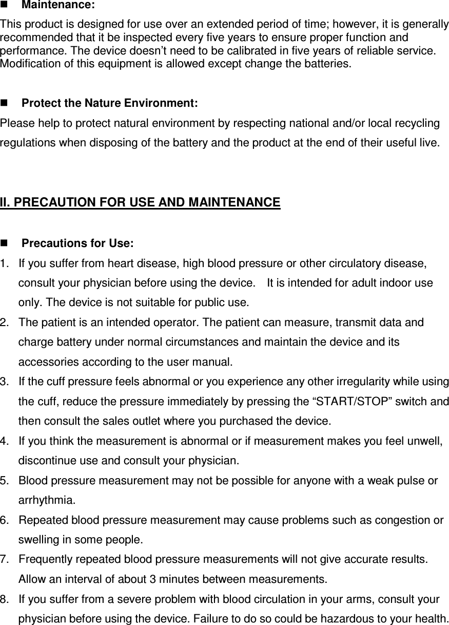  Maintenance: This product is designed for use over an extended period of time; however, it is generally recommended that it be inspected every five years to ensure proper function and performance. The device doesn’t need to be calibrated in five years of reliable service. Modification of this equipment is allowed except change the batteries.   Protect the Nature Environment: Please help to protect natural environment by respecting national and/or local recycling regulations when disposing of the battery and the product at the end of their useful live.   II. PRECAUTION FOR USE AND MAINTENANCE     Precautions for Use: 1.  If you suffer from heart disease, high blood pressure or other circulatory disease, consult your physician before using the device.   It is intended for adult indoor use only. The device is not suitable for public use. 2.  The patient is an intended operator. The patient can measure, transmit data and charge battery under normal circumstances and maintain the device and its accessories according to the user manual. 3.  If the cuff pressure feels abnormal or you experience any other irregularity while using the cuff, reduce the pressure immediately by pressing the “START/STOP” switch and then consult the sales outlet where you purchased the device. 4.  If you think the measurement is abnormal or if measurement makes you feel unwell, discontinue use and consult your physician. 5.  Blood pressure measurement may not be possible for anyone with a weak pulse or arrhythmia. 6.  Repeated blood pressure measurement may cause problems such as congestion or swelling in some people. 7.  Frequently repeated blood pressure measurements will not give accurate results. Allow an interval of about 3 minutes between measurements. 8.  If you suffer from a severe problem with blood circulation in your arms, consult your physician before using the device. Failure to do so could be hazardous to your health. 