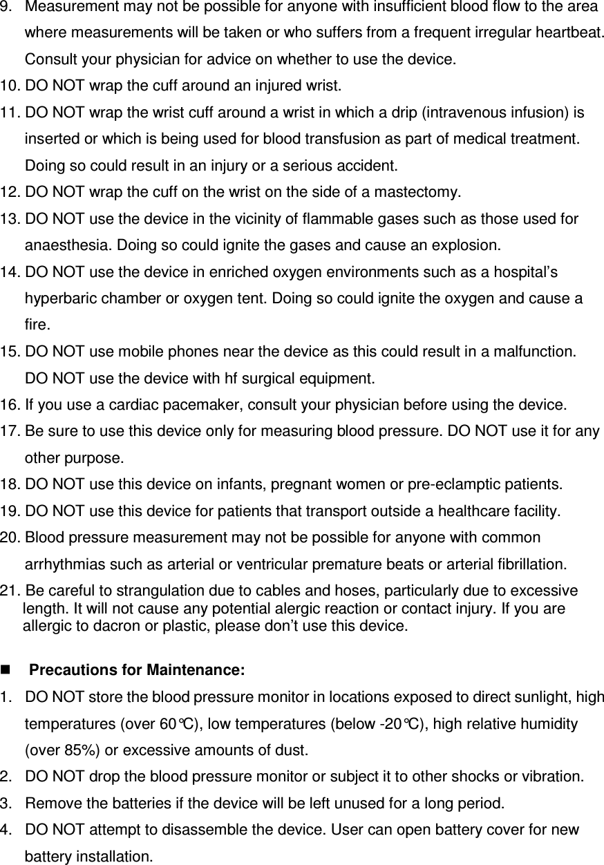 9.  Measurement may not be possible for anyone with insufficient blood flow to the area where measurements will be taken or who suffers from a frequent irregular heartbeat. Consult your physician for advice on whether to use the device. 10. DO NOT wrap the cuff around an injured wrist. 11. DO NOT wrap the wrist cuff around a wrist in which a drip (intravenous infusion) is inserted or which is being used for blood transfusion as part of medical treatment. Doing so could result in an injury or a serious accident. 12. DO NOT wrap the cuff on the wrist on the side of a mastectomy. 13. DO NOT use the device in the vicinity of flammable gases such as those used for anaesthesia. Doing so could ignite the gases and cause an explosion. 14. DO NOT use the device in enriched oxygen environments such as a hospital’s hyperbaric chamber or oxygen tent. Doing so could ignite the oxygen and cause a fire. 15. DO NOT use mobile phones near the device as this could result in a malfunction. DO NOT use the device with hf surgical equipment. 16. If you use a cardiac pacemaker, consult your physician before using the device. 17. Be sure to use this device only for measuring blood pressure. DO NOT use it for any other purpose. 18. DO NOT use this device on infants, pregnant women or pre-eclamptic patients. 19. DO NOT use this device for patients that transport outside a healthcare facility. 20. Blood pressure measurement may not be possible for anyone with common arrhythmias such as arterial or ventricular premature beats or arterial fibrillation. 21. Be careful to strangulation due to cables and hoses, particularly due to excessive length. It will not cause any potential alergic reaction or contact injury. If you are allergic to dacron or plastic, please don’t use this device.   Precautions for Maintenance: 1.  DO NOT store the blood pressure monitor in locations exposed to direct sunlight, high temperatures (over 60°C), low temperatures (below -20°C), high relative humidity (over 85%) or excessive amounts of dust. 2.  DO NOT drop the blood pressure monitor or subject it to other shocks or vibration. 3.  Remove the batteries if the device will be left unused for a long period. 4.  DO NOT attempt to disassemble the device. User can open battery cover for new   battery installation.   