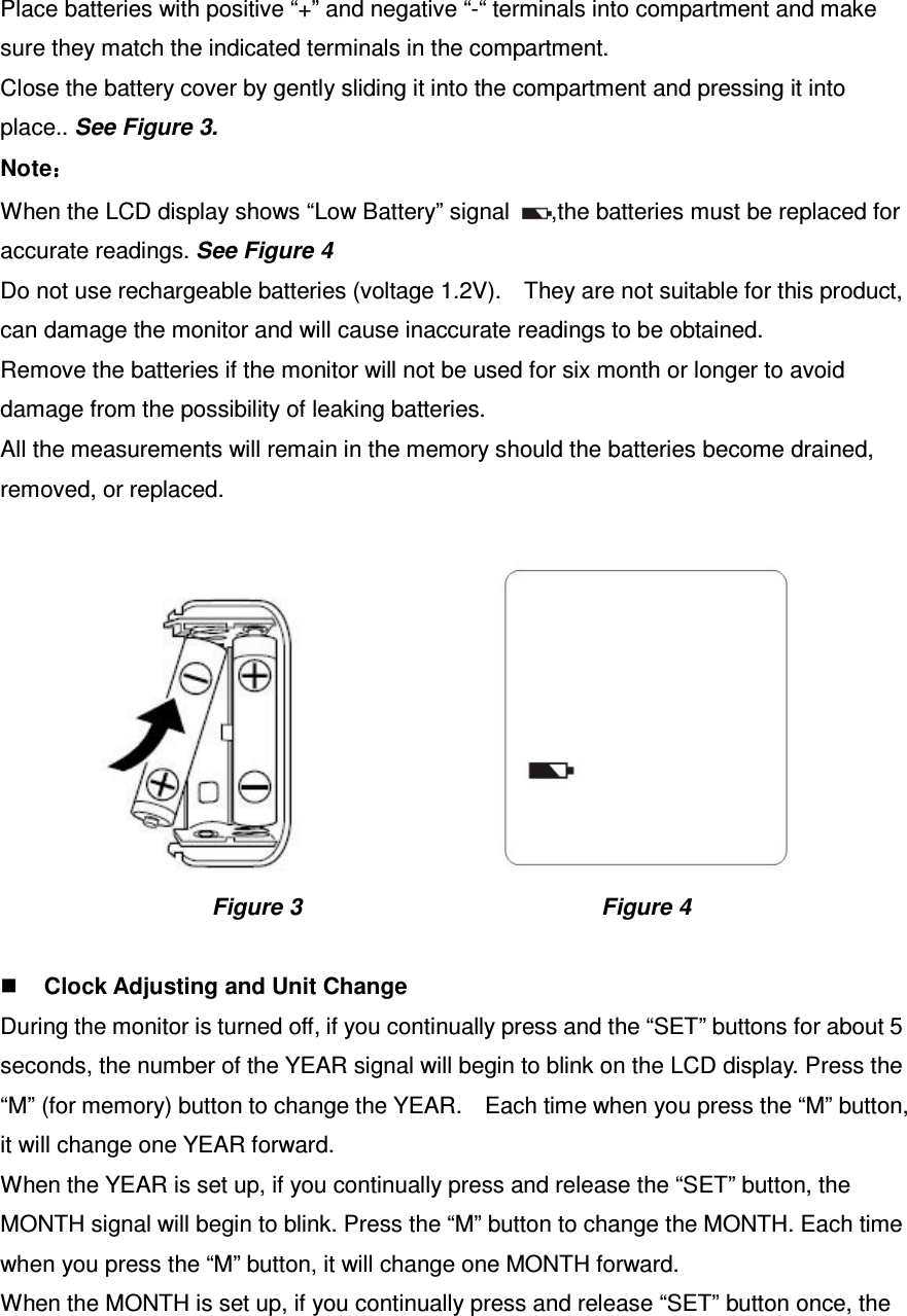 Place batteries with positive “+” and negative “-“ terminals into compartment and make sure they match the indicated terminals in the compartment.   Close the battery cover by gently sliding it into the compartment and pressing it into place.. See Figure 3. Note：：：： When the LCD display shows “Low Battery” signal  ,the batteries must be replaced for accurate readings. See Figure 4 Do not use rechargeable batteries (voltage 1.2V).    They are not suitable for this product, can damage the monitor and will cause inaccurate readings to be obtained. Remove the batteries if the monitor will not be used for six month or longer to avoid damage from the possibility of leaking batteries. All the measurements will remain in the memory should the batteries become drained, removed, or replaced.                    Figure 3                                                    Figure 4   Clock Adjusting and Unit Change During the monitor is turned off, if you continually press and the “SET” buttons for about 5 seconds, the number of the YEAR signal will begin to blink on the LCD display. Press the “M” (for memory) button to change the YEAR.    Each time when you press the “M” button, it will change one YEAR forward. When the YEAR is set up, if you continually press and release the “SET” button, the MONTH signal will begin to blink. Press the “M” button to change the MONTH. Each time when you press the “M” button, it will change one MONTH forward. When the MONTH is set up, if you continually press and release “SET” button once, the 