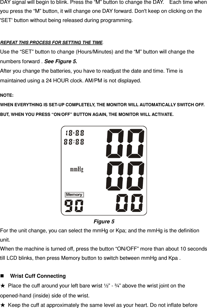 DAY signal will begin to blink. Press the “M” button to change the DAY.    Each time when you press the “M” button, it will change one DAY forward. Don&apos;t keep on clicking on the &apos;SET&apos; button without being released during programming.   REPEAT THIS PROCESS FOR SETTING THE TIME.       Use the “SET” button to change (Hours/Minutes) and the “M” button will change the    numbers forward . See Figure 5.  After you change the batteries, you have to readjust the date and time. Time is    maintained using a 24 HOUR clock. AM/PM is not displayed.   NOTE:    WHEN EVERYTHING IS SET-UP COMPLETELY, THE MONITOR WILL AUTOMATICALLY SWITCH OFF.      BUT, WHEN YOU PRESS “ON/OFF” BUTTON AGAIN, THE MONITOR WILL ACTIVATE.   Figure 5 For the unit change, you can select the mmHg or Kpa; and the mmHg is the definition unit. When the machine is turned off, press the button “ON/OFF” more than about 10 seconds till LCD blinks, then press Memory button to switch between mmHg and Kpa .   Wrist Cuff Connecting ★  Place the cuff around your left bare wrist ½” - ¾” above the wrist joint on the opened-hand (inside) side of the wrist.   ★  Keep the cuff at approximately the same level as your heart. Do not inflate before 