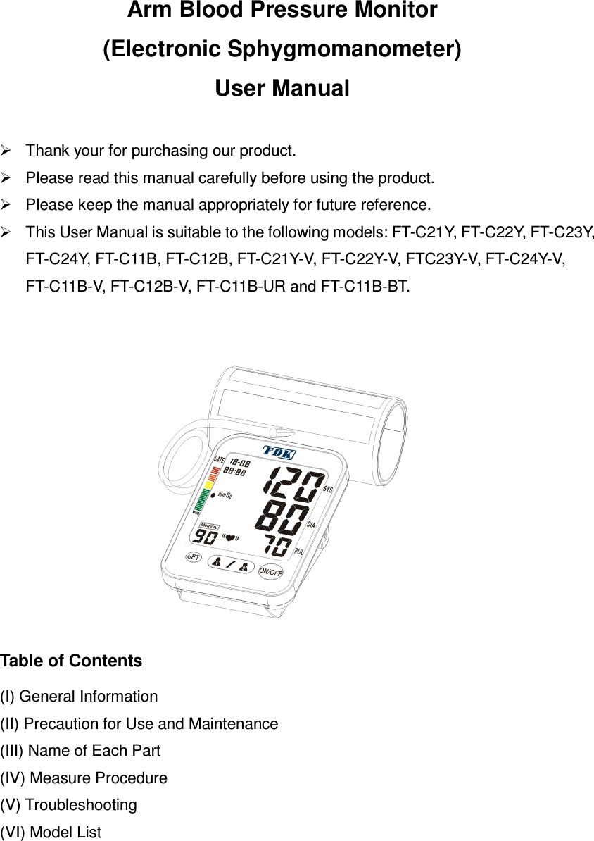 Arm Blood Pressure Monitor (Electronic Sphygmomanometer) User Manual    Thank your for purchasing our product.     Please read this manual carefully before using the product.     Please keep the manual appropriately for future reference.     This User Manual is suitable to the following models: FT-C21Y, FT-C22Y, FT-C23Y, FT-C24Y, FT-C11B, FT-C12B, FT-C21Y-V, FT-C22Y-V, FTC23Y-V, FT-C24Y-V, FT-C11B-V, FT-C12B-V, FT-C11B-UR and FT-C11B-BT.     Table of Contents  (I) General Information (II) Precaution for Use and Maintenance (III) Name of Each Part (IV) Measure Procedure (V) Troubleshooting (VI) Model List 