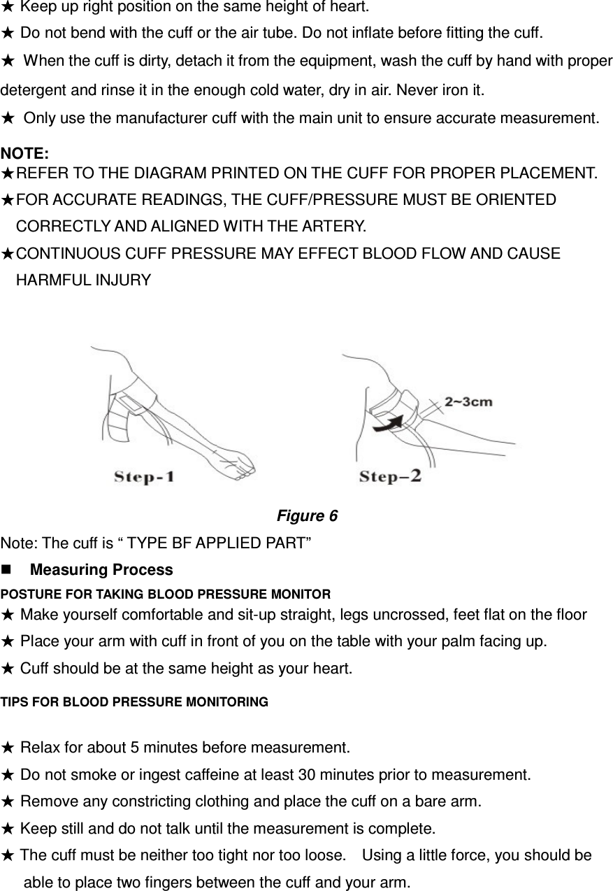 ★ Keep up right position on the same height of heart. ★ Do not bend with the cuff or the air tube. Do not inflate before fitting the cuff. ★  When the cuff is dirty, detach it from the equipment, wash the cuff by hand with proper detergent and rinse it in the enough cold water, dry in air. Never iron it. ★  Only use the manufacturer cuff with the main unit to ensure accurate measurement. NOTE:     ★REFER TO THE DIAGRAM PRINTED ON THE CUFF FOR PROPER PLACEMENT.       ★FOR ACCURATE READINGS, THE CUFF/PRESSURE MUST BE ORIENTED CORRECTLY AND ALIGNED WITH THE ARTERY. ★CONTINUOUS CUFF PRESSURE MAY EFFECT BLOOD FLOW AND CAUSE HARMFUL INJURY                                                                                                       Figure 6 Note: The cuff is “ TYPE BF APPLIED PART”  Measuring Process POSTURE FOR TAKING BLOOD PRESSURE MONITOR  ★ Cuff should be at the same height as your heart. TIPS FOR BLOOD PRESSURE MONITORING  ★ Relax for about 5 minutes before measurement. ★ Do not smoke or ingest caffeine at least 30 minutes prior to measurement. ★ Remove any constricting clothing and place the cuff on a bare arm. ★ Keep still and do not talk until the measurement is complete. ★ The cuff must be neither too tight nor too loose.    Using a little force, you should be able to place two fingers between the cuff and your arm. ★ Make yourself comfortable and sit-up straight, legs uncrossed, feet flat on the floor ★ Place your arm with cuff in front of you on the table with your palm facing up.     