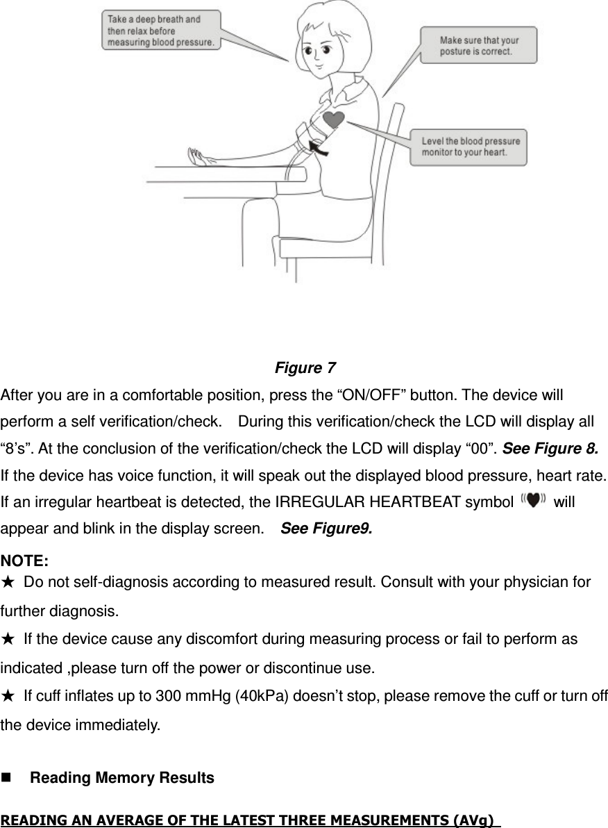   Figure 7 After you are in a comfortable position, press the “ON/OFF” button. The device will perform a self verification/check.    During this verification/check the LCD will display all “8’s”. At the conclusion of the verification/check the LCD will display “00”. See Figure 8. If the device has voice function, it will speak out the displayed blood pressure, heart rate.   If an irregular heartbeat is detected, the IRREGULAR HEARTBEAT symbol    will appear and blink in the display screen.    See Figure9.   NOTE:     ★  Do not self-diagnosis according to measured result. Consult with your physician for further diagnosis. ★  If the device cause any discomfort during measuring process or fail to perform as indicated ,please turn off the power or discontinue use. ★  If cuff inflates up to 300 mmHg (40kPa) doesn’t stop, please remove the cuff or turn off the device immediately.   Reading Memory Results   READING AN AVERAGE OF THE LATEST THREE MEASUREMENTS (AVg)    