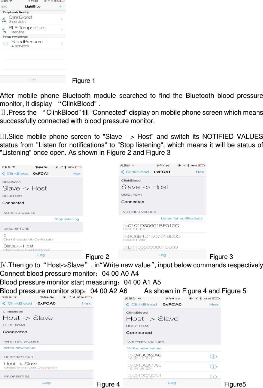     Figure 1  After  mobile  phone  Bluetooth  module  searched  to  find  the  Bluetooth  blood  pressure monitor, it display  “ClinkBlood” . Ⅱ.Press the  “ClinkBlood” till “Connected” display on mobile phone screen which means successfully connected with blood pressure monitor.      Ⅲ.Slide  mobile  phone  screen  to  &quot;Slave  -  &gt;  Host&quot;  and  switch  its  NOTIFIED  VALUES status from &quot;Listen for notifications&quot; to &quot;Stop listening&quot;, which means it will be status of &quot;Listening&quot; once open. As shown in Figure 2 and Figure 3   Figure 2        Figure 3 Ⅳ.Then go to “Host-&gt;Slave”  , in“Write new value”, input below commands respectively Connect blood pressure monitor：04 00 A0 A4 Blood pressure monitor start measuring：04 00 A1 A5 Blood pressure monitor stop：04 00 A2 A6          As shown in Figure 4 and Figure 5      Figure 4    Figure5 