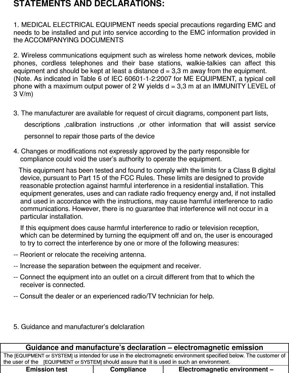  STATEMENTS AND DECLARATIONS:  1. MEDICAL ELECTRICAL EQUIPMENT needs special precautions regarding EMC and needs to be installed and put into service according to the EMC information provided in the ACCOMPANYING DOCUMENTS    2. Wireless communications equipment such as wireless home network devices, mobile phones,  cordless  telephones  and  their  base  stations,  walkie-talkies  can  affect  this equipment and should be kept at least a distance d = 3,3 m away from the equipment. (Note. As indicated in Table 6 of IEC 60601-1-2:2007 for ME EQUIPMENT, a typical cell phone with a maximum output power of 2 W yields d = 3,3 m at an IMMUNITY LEVEL of 3 V/m)  3. The manufacturer are available for request of circuit diagrams, component part lists, descriptions  ,calibration  instructions  ,or  other  information  that  will  assist  service personnel to repair those parts of the device 4. Changes or modifications not expressly approved by the party responsible for compliance could void the user’s authority to operate the equipment.    This equipment has been tested and found to comply with the limits for a Class B digital device, pursuant to Part 15 of the FCC Rules. These limits are designed to provide reasonable protection against harmful interference in a residential installation. This equipment generates, uses and can radiate radio frequency energy and, if not installed and used in accordance with the instructions, may cause harmful interference to radio communications. However, there is no guarantee that interference will not occur in a particular installation. If this equipment does cause harmful interference to radio or television reception, which can be determined by turning the equipment off and on, the user is encouraged to try to correct the interference by one or more of the following measures: -- Reorient or relocate the receiving antenna. -- Increase the separation between the equipment and receiver. -- Connect the equipment into an outlet on a circuit different from that to which the receiver is connected. -- Consult the dealer or an experienced radio/TV technician for help.   5. Guidance and manufacturer’s delclaration  Guidance and manufacture’s declaration – electromagnetic emission The [EQUIPMENT or SYSTEM] is intended for use in the electromagnetic environment specified below. The customer of the user of the  [EQUIPMENT or SYSTEM] should assure that it is used in such an environment. Emission test Compliance Electromagnetic environment – 