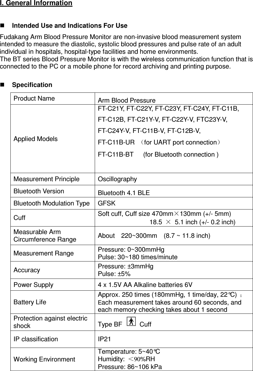 I. General Information   Intended Use and Indications For Use Fudakang Arm Blood Pressure Monitor are non-invasive blood measurement system intended to measure the diastolic, systolic blood pressures and pulse rate of an adult individual in hospitals, hospital-type facilities and home environments. The BT series Blood Pressure Monitor is with the wireless communication function that is connected to the PC or a mobile phone for record archiving and printing purpose.   Specification Product Name    Arm Blood Pressure   Applied Models FT-C21Y, FT-C22Y, FT-C23Y, FT-C24Y, FT-C11B, FT-C12B, FT-C21Y-V, FT-C22Y-V, FTC23Y-V, FT-C24Y-V, FT-C11B-V, FT-C12B-V,   FT-C11B-UR  （for UART port connection） FT-C11B-BT      (for Bluetooth connection )  Measurement Principle  Oscillography Bluetooth Version  Bluetooth 4.1 BLE Bluetooth Modulation Type GFSK Cuff  Soft cuff, Cuff size 470mm×130mm (+/- 5mm)                 18.5 ×  5.1 inch (+/- 0.2 inch) Measurable Arm Circumference Range  About    220~300mm    (8.7 ~ 11.8 inch) Measurement Range  Pressure: 0~300mmHg Pulse: 30~180 times/minute Accuracy  Pressure: ±3mmHg Pulse: ±5% Power Supply  4 x 1.5V AA Alkaline batteries 6V   Battery Life Approx. 250 times (180mmHg, 1 time/day, 22°C) ；Each measurement takes around 60 seconds, and each memory checking takes about 1 second Protection against electric shock  Type BF   Cuff IP classification  IP21 Working Environment Temperature: 5~40°C Humidity:  ＜90%RH Pressure: 86~106 kPa 