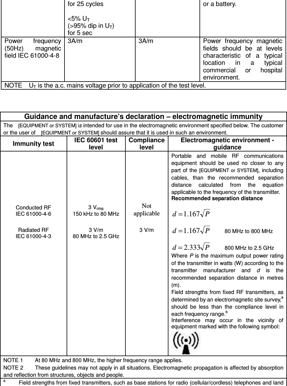 for 25 cycles  &lt;5% UT   (&gt;95% dip in UT) for 5 sec or a battery.  Power  frequency (50Hz)  magnetic field IEC 61000-4-8 3A/m  3A/m  Power  frequency  magnetic fields  should  be  at  levels characteristic  of  a  typical location  in  a  typical commercial  or  hospital environment. NOTE    UT is the a.c. mains voltage prior to application of the test level.    Guidance and manufacture’s declaration – electromagnetic immunity The    [EQUIPMENT or SYSTEM] is intended for use in the electromagnetic environment specified below. The customer or the user of  [EQUIPMENT or SYSTEM] should assure that it is used in such an environment. Immunity test IEC 60601 test level Compliance level Electromagnetic environment - guidance Conducted RF IEC 61000-4-6 3 Vrms 150 kHz to 80 MHz Not   applicable Portable  and  mobile  RF  communications equipment  should  be  used  no  closer  to  any part of the  [EQUIPMENT or  SYSTEM], including cables,  than  the  recommended  separation distance  calculated  from  the  equation applicable to the frequency of the transmitter. Recommended separation distance  Pd 167.1=           Pd 167.1=         80 MHz to 800 MHz  Pd 333.2=         800 MHz to 2.5 GHz Where P is the maximum output power rating of the transmitter in watts (W) according to the transmitter  manufacturer  and  d  is  the recommended  separation  distance  in  metres (m). Field strengths from fixed RF  transmitters,  as determined by an electromagnetic site survey,a should  be  less  than  the  compliance  level  in each frequency range.b Interference  may  occur  in  the  vicinity  of equipment marked with the following symbol:       Radiated RF IEC 61000-4-3      3 V/m 80 MHz to 2.5 GHz  3 V/m NOTE 1        At 80 MHz and 800 MHz, the higher frequency range applies. NOTE 2        These guidelines may not apply in all situations. Electromagnetic propagation is affected by absorption and reflection from structures, objects and people. a         Field strengths from fixed transmitters, such as base stations for radio (cellular/cordless) telephones and land 