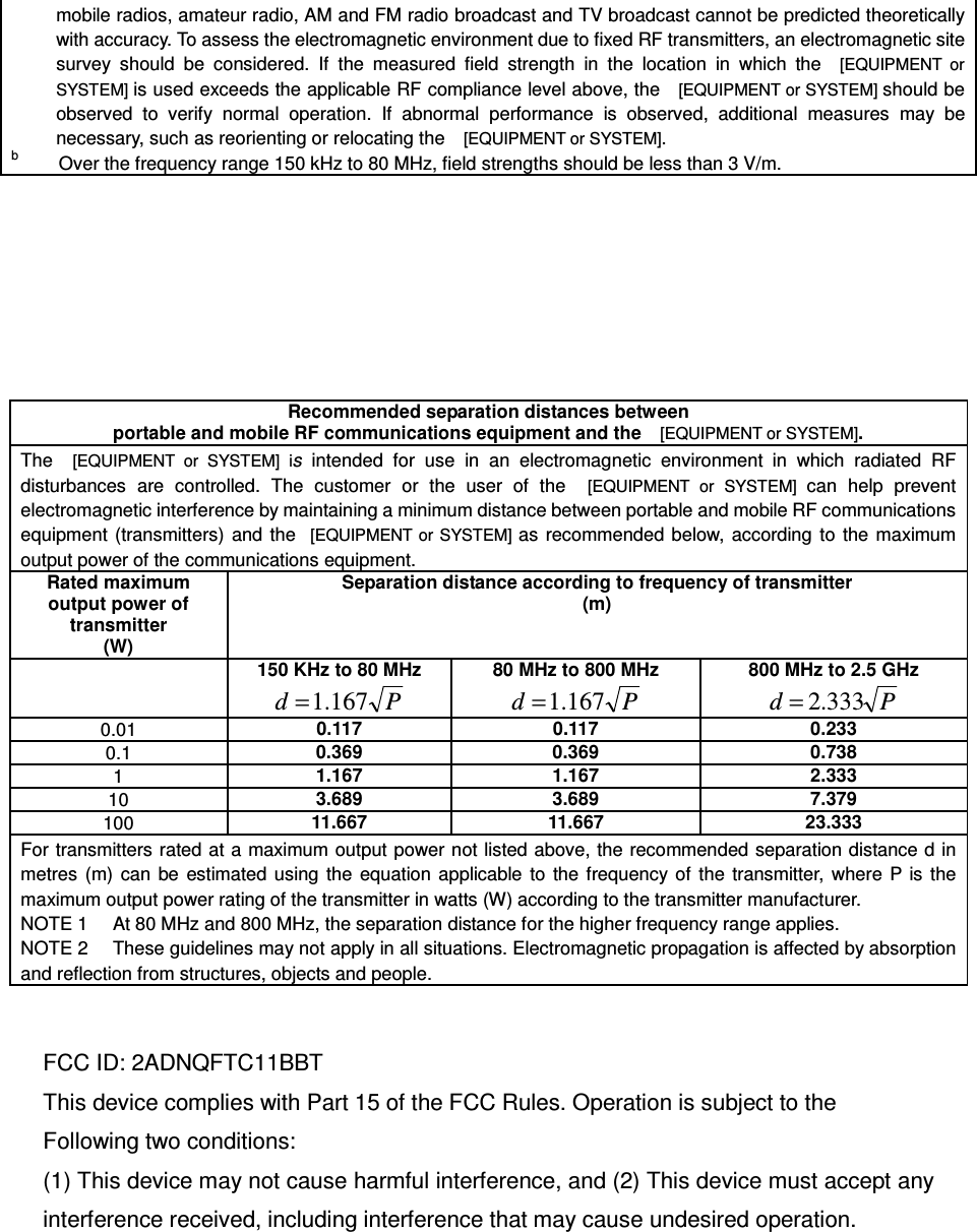 mobile radios, amateur radio, AM and FM radio broadcast and TV broadcast cannot be predicted theoretically with accuracy. To assess the electromagnetic environment due to fixed RF transmitters, an electromagnetic site survey  should  be  considered.  If  the  measured  field  strength  in  the  location  in  which  the    [EQUIPMENT  or SYSTEM] is used exceeds the applicable RF compliance level above, the    [EQUIPMENT or SYSTEM] should be observed  to  verify  normal  operation.  If  abnormal  performance  is  observed,  additional  measures  may  be necessary, such as reorienting or relocating the    [EQUIPMENT or SYSTEM]. b       Over the frequency range 150 kHz to 80 MHz, field strengths should be less than 3 V/m.          Recommended separation distances between  portable and mobile RF communications equipment and the   [EQUIPMENT or SYSTEM]. The    [EQUIPMENT  or  SYSTEM]  is  intended  for  use  in  an  electromagnetic  environment  in  which  radiated  RF disturbances  are  controlled.  The  customer  or  the  user  of  the    [EQUIPMENT  or  SYSTEM]  can  help  prevent electromagnetic interference by maintaining a minimum distance between portable and mobile RF communications equipment  (transmitters)  and the   [EQUIPMENT or SYSTEM] as recommended below, according to  the  maximum output power of the communications equipment. Rated maximum output power of transmitter (W) Separation distance according to frequency of transmitter (m)  150 KHz to 80 MHz Pd 167.1= 80 MHz to 800 MHz Pd 167.1= 800 MHz to 2.5 GHz Pd 333.2= 0.01 0.117 0.117 0.233 0.1 0.369 0.369 0.738 1 1.167 1.167 2.333 10 3.689 3.689 7.379 100 11.667 11.667 23.333 For transmitters rated at a maximum output power not listed above, the recommended separation distance d in metres  (m)  can  be  estimated using  the  equation  applicable  to  the  frequency of  the transmitter,  where P is  the maximum output power rating of the transmitter in watts (W) according to the transmitter manufacturer. NOTE 1     At 80 MHz and 800 MHz, the separation distance for the higher frequency range applies. NOTE 2     These guidelines may not apply in all situations. Electromagnetic propagation is affected by absorption and reflection from structures, objects and people.   FCC ID: 2ADNQFTC11BBT This device complies with Part 15 of the FCC Rules. Operation is subject to the   Following two conditions: (1) This device may not cause harmful interference, and (2) This device must accept any interference received, including interference that may cause undesired operation.   