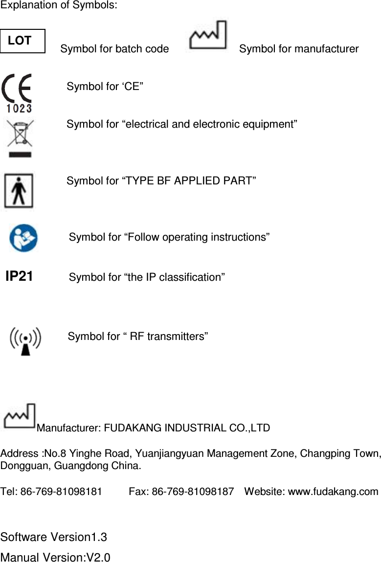  Explanation of Symbols:                       Symbol for batch code          Symbol for manufacturer          Symbol for ‘CE”                           Symbol for “electrical and electronic equipment”         Symbol for “TYPE BF APPLIED PART”   Symbol for “Follow operating instructions”  IP21          Symbol for “the IP classification”     Symbol for “ RF transmitters”   Manufacturer: FUDAKANG INDUSTRIAL CO.,LTD Address :No.8 Yinghe Road, Yuanjiangyuan Management Zone, Changping Town, Dongguan, Guangdong China. Tel: 86-769-81098181          Fax: 86-769-81098187    Website: www.fudakang.com  Software Version1.3 Manual Version:V2.0 LOT 