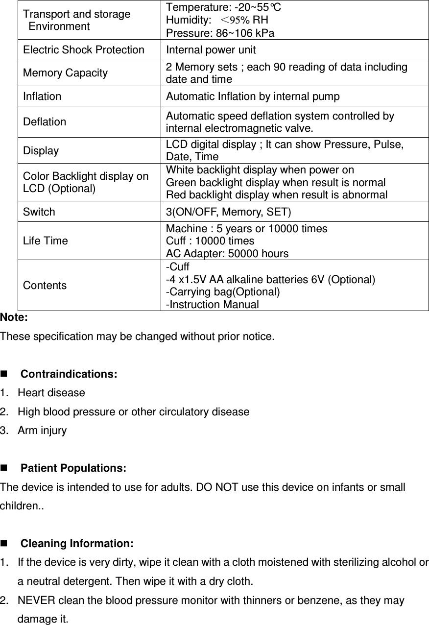 Transport and storage   Environment   Temperature: -20~55°C Humidity:   ＜95% RH Pressure: 86~106 kPa Electric Shock Protection  Internal power unit Memory Capacity  2 Memory sets ; each 90 reading of data including date and time Inflation  Automatic Inflation by internal pump Deflation  Automatic speed deflation system controlled by internal electromagnetic valve. Display  LCD digital display ; It can show Pressure, Pulse, Date, Time Color Backlight display on LCD (Optional) White backlight display when power on Green backlight display when result is normal Red backlight display when result is abnormal Switch  3(ON/OFF, Memory, SET) Life Time Machine : 5 years or 10000 times Cuff : 10000 times AC Adapter: 50000 hours Contents -Cuff   -4 x1.5V AA alkaline batteries 6V (Optional) -Carrying bag(Optional) -Instruction Manual Note: These specification may be changed without prior notice.     Contraindications: 1.  Heart disease 2.  High blood pressure or other circulatory disease 3.  Arm injury   Patient Populations: The device is intended to use for adults. DO NOT use this device on infants or small children..     Cleaning Information: 1.  If the device is very dirty, wipe it clean with a cloth moistened with sterilizing alcohol or a neutral detergent. Then wipe it with a dry cloth. 2.  NEVER clean the blood pressure monitor with thinners or benzene, as they may damage it. 